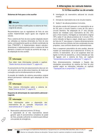 5.16 Eixo auxiliar ou de arrasto
5 Alterações no veículo básico
119
Diretrizes para Montagem de Implementos Rodoviários e Equipamentos em caminhões Mercedes-Benz, data: 27/05/21
! Observar as indicações relativas às alterações ! Sempre imprimir capítulos completos na versão atualizada.
i

Sistemas de freio para o eixo auxiliar
Recomendamos que os reguladores de freio do eixo
auxiliar implementado sejam iguais aos originais do
veículo.
Para o sistema de freio do eixo auxiliar adaptado devem
ser utilizadas as mesmas dimensões do freio do eixo
trativo, principalmente quanto ao cilindro combinado de
freio (“TRISTOP”). O implementador deverá calcular/
dimensionar o balanceamento entre o sistema de freio
dianteiro e traseiro em função do aumento de carga e
da adaptação do eixo auxiliar.
O acionamento do freio de estacionamento deve ser em
um só ponto, para os dois eixos traseiros, de modo que
a atuação ocorra simultaneamente em ambos.
A pressão de trabalho do sistema pneumático original
deverá permanecer inalterada após adaptação do eixo
auxiliar.
Esquema de alimentação do reservatório adicional -
Legenda
A Reservatório adicional (mínimo 25 litros).
A capacidade de ar dos reservatórios deverá
garantir após 8 acionamentos completos do pedal
do freio, pressão suficiente no sistema para efetuar
uma parada de emergência.
B Interligação do reservatório adicional do circuito
traseiro.
C Entrada do reservatório de ar do circuito traseiro.
D Saída 21 da válvula protetora 4 circuitos.
Os veículos versão 4x2 possuem um reservatório de ar
de 25L para o circuito traseiro e outro de 25L para o
circuito dianteiro. Na adaptação do 3º eixo veicular
deverá ser instalado outro reservatório de 25L (“A”)
para o freio traseiro, interligado ao reservatório original
(“B”), saída 21 da válvula protetora de 4 circuito (“D”),
como indicado na figura a seguir, desde que o sistema
de freio do 3º eixo possuir o mesmo dimensionamento
da câmara de freio (cilindro de freio combinado) do eixo
propulsor, caso contrário deverá ser redimensionado.
Para o suspensor pneumático do eixo auxiliar, deve-se
instalar um reservatório de ar adicional de 10 litros, no
mínimo. O reservatório de ar do suspensor deve ser
ligado na linha de acessórios, a única indicada por não
ter ligação com o sistema de freio, ver capítulo
“Consumidores pneumáticos adicionais”  página 31.
Para dimensionamento, instalação e fixação das
tubulações pneumáticas do sistema de freio do eixo
auxiliar seguir as indicações indicadas no capítulo
“Tubulações de ar comprimido”  página 97.
! Atenção
Não são permitidas modificações no sistema de freio
original do veículo.
i Informação
Para obter mais informações consulte o capítulo
“Dados técnicos do eixo traseiro”  página 63.
i Informação
Para maiores informações sobre o sistema de
freios“Sistema de freio”  página 95.
i Informação
Para informações sobre a disposição dos
reservatórios de ar, consulte “Disposição dos
reservatórios de ar”  página 96.
 