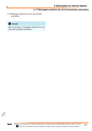 5.17 Montagem posterior de uma transmissão automática
5 Alterações no veículo básico
121
Diretrizes para Montagem de Implementos Rodoviários e Equipamentos em caminhões Mercedes-Benz, data: 27/05/21
! Observar as indicações relativas às alterações ! Sempre imprimir capítulos completos na versão atualizada.
i

5.17Montagem posterior de uma transmissão
automática
! Atenção
Não é permitido a montagem posterior de uma
caixa de mudanças automática.
 