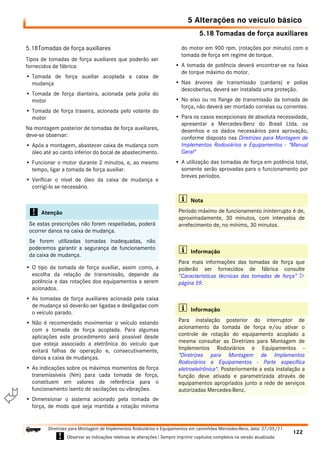 5.18 Tomadas de força auxiliares
5 Alterações no veículo básico
122
Diretrizes para Montagem de Implementos Rodoviários e Equipamentos em caminhões Mercedes-Benz, data: 27/05/21
! Observar as indicações relativas às alterações ! Sempre imprimir capítulos completos na versão atualizada.
i

5.18Tomadas de força auxiliares
Tipos de tomadas de força auxiliares que poderão ser
fornecidos de fábrica:
• Tomada de força auxiliar acoplada a caixa de
mudança
• Tomada de força dianteira, acionada pela polia do
motor
• Tomada de força traseira, acionada pelo volante do
motor
Na montagem posterior de tomadas de força auxiliares,
deve-se observar:
• Após a montagem, abastecer caixa de mudança com
óleo até ao canto inferior do bocal de abastecimento.
• Funcionar o motor durante 2 minutos, e, ao mesmo
tempo, ligar a tomada de força auxiliar.
• Verificar o nível de óleo da caixa de mudança e
corrigí-lo se necessário.
• O tipo da tomada de força auxiliar, assim como, a
escolha da relação de transmissão, depende da
potência e das rotações dos equipamentos a serem
acionados.
• As tomadas de força auxiliares acionada pela caixa
de mudança só deverão ser ligadas e desligadas com
o veículo parado.
• Não é recomendado movimentar o veículo estando
com a tomada de força acoplada. Para algumas
aplicações este procedimento será possível desde
que esteja associado a eletrônica do veículo que
evitará falhas de operação e, consecutivamente,
danos a caixa de mudanças.
• As indicações sobre os máximos momentos de força
transmissíveis (Nm) para cada tomada de força,
constituem em valores de referência para o
funcionamento isento de oscilações ou vibrações.
• Dimensionar o sistema acionado pela tomada de
força, de modo que seja mantida a rotação mínima
do motor em 900 rpm. (rotações por minuto) com a
tomada de força em regime de torque.
• A tomada de potência deverá encontrar-se na faixa
de torque máximo do motor.
• Nas árvores de transmissão (cardans) e polias
descobertas, deverá ser instalada uma proteção.
• No eixo ou no flange de transmissão da tomada de
força, não deverá ser montado correias ou correntes.
• Para os casos excepcionais de absoluta necessidade,
apresentar a Mercedes-Benz do Brasil Ltda. os
desenhos e os dados necessários para aprovação,
conforme disposto nas Diretrizes para Montagem de
Implementos Rodoviários e Equipamentos - "Manual
Geral"
• A utilização das tomadas de força em potência total,
somente serão aprovadas para o funcionamento por
breves períodos.
! Atenção
Se estas prescrições não forem respeitadas, poderá
ocorrer danos na caixa de mudança.
Se forem utilizadas tomadas inadequadas, não
poderemos garantir a segurança de funcionamento
da caixa de mudança.
i Nota
Período máximo de funcionamento ininterrupto é de,
aproximadamente, 30 minutos, com intervalos de
arrefecimento de, no mínimo, 30 minutos.
i Informação
Para mais informações das tomadas de força que
poderão ser fornecidos de fábrica consulte
“Características técnicas das tomadas de força” 
página 59.
i Informação
Para instalação posterior do interruptor de
acionamento da tomada de força e/ou ativar o
controle de rotação do equipamento acoplado a
mesma consultar as Diretrizes para Montagem de
Implementos Rodoviários e Equipamentos -
"Diretrizes para Montagem de Implementos
Rodoviários e Equipamentos - Parte específica
eletroeletrônica". Posteriormente a esta instalação a
função deve ativada e parametrizada através de
equipamentos apropriados junto a rede de serviços
autorizadas Mercedes-Benz.
 