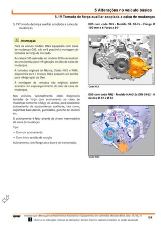 5.19 Tomada de força auxiliar acoplada a caixa de mudanças
5 Alterações no veículo básico
124
Diretrizes para Montagem de Implementos Rodoviários e Equipamentos em caminhões Mercedes-Benz, data: 27/05/21
! Observar as indicações relativas às alterações ! Sempre imprimir capítulos completos na versão atualizada.
i

5.19Tomada de força auxiliar acoplada a caixa de
mudanças
Nos veículos, opcionalmente, estão disponíveis
tomadas de força com acionamento na caixa de
mudanças conforme código de vendas, para possibilitar
acionamento de equipamentos auxiliares, tais como;
caçambas basculantes, guindastes, guincho de socorro
etc.
O acionamento é feito através da árvore intermediária
da caixa de mudanças.
Tipo:
• Com um acionamento
• Com único sentido de rotação
Acionamento com flange para árvore de transmissão.
G85 com code NL5 - Modelo NA 60-1b - Flange Ø
100 mm x 6 Furos x 60°
G85 com code NN2 - Modelo NA60-2c DIN 5462 - 8
dentes Ø 32 x Ø 36
i Informação
Para os veículo modelo 3026 equipados com caixa
de mudanças G85, não será possível a montagem de
tomadas de força de mercado.
As caixas G85 aplicadas no modelo 3026 necessitam
de uma bomba para refrigeração do óleo da caixa de
mudanças.
A tomadas originais de fábrica, Codes NN2 e NM4,
disponíveis para o modelo 3026 possuem um bomba
para refrigeração do óleo.
A montagem de tomadas não originais podem
acarretar em superaquecimento do óleo da caixa de
mudanças.
Code NL5
Code NN2
 