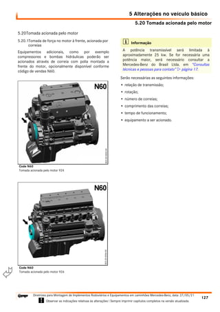 5.20 Tomada acionada pelo motor
5 Alterações no veículo básico
127
Diretrizes para Montagem de Implementos Rodoviários e Equipamentos em caminhões Mercedes-Benz, data: 27/05/21
! Observar as indicações relativas às alterações ! Sempre imprimir capítulos completos na versão atualizada.
i

5.20Tomada acionada pelo motor
5.20.1Tomada de força no motor à frente, acionada por
correias
Equipamentos adicionais, como por exemplo
compressores e bombas hidráulicas poderão ser
acionados através de correia com polia montada a
frente do motor, opcionalmente disponível conforme
código de vendas N60.
Serão necessárias as seguintes informações:
• relação de transmissão;
• rotação;
• número de correias;
• comprimento das correias;
• tempo de funcionamento;
• equipamento a ser acionado.
Code N60
Tomada acionada pelo motor 924
Code N60
Tomada acionada pelo motor 926
i Informação
A potência transmissível será limitada à
aproximadamente 25 kw. Se for necessária uma
potência maior, será necessário consultar a
Mercedes-Benz do Brasil Ltda. em “Consultas
técnicas e pessoas para contato”  página 17.
 