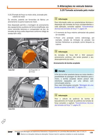 5.20 Tomada acionada pelo motor
5 Alterações no veículo básico
128
Diretrizes para Montagem de Implementos Rodoviários e Equipamentos em caminhões Mercedes-Benz, data: 27/05/21
! Observar as indicações relativas às alterações ! Sempre imprimir capítulos completos na versão atualizada.
i

5.20.2Tomada de força no motor atrás, acionada pelo
volante do motor
Os veículos, poderão ser fornecidos de fábrica um
acionamento na parte traseira do motor.
Esta disposição permite a montagem do acionamento
dos equipamentos auxiliares de forma simplificada, tais
como caminhão betoneira e compactador de lixo. As
tomadas de força estão disponíveis conforme código de
vendas NJ9 e N52.
• O momento de força máximo admissível não poderá
ser excedido.
• Prever uma proteção contra sobrecarga, por
exemplo, através da limitação da pressão nas
bombas hidráulicas ou proteção contra bloqueio ou
ruptura.
Acionamento de bomba acoplada
Code NJ9 1 Flange SAE - B
2 Tampa
Code N52
i Informação
Para informação sobre as características técnicas e
disposição das tomadas de força correspondentes a
cada aplicação, consultar capitulo “Características
técnicas das tomadas de força”  página 59.
i Informação
As tomadas de força NJ9 e N52 possuem
acionamento contínuo, não sendo possível o seu
desacoplamento do motor.
! Atenção
A fim de se evitar possíveis danos ao motor devido a
possibilidade da passagem de óleo hidráulico para o
motor, a bomba acoplada deverá possuir dois
retentores espaçados por uma câmara com
comunicação externa.
Para mais informações consulte “Montagem de uma
bomba acoplada (Code NJ9)”  página 131.
i Informação
Para o cálculo da potência da bomba de
basculamento em função da potência da tomada de
força consultar o capítulo “Características técnicas
das tomadas de força”  página 59.
 