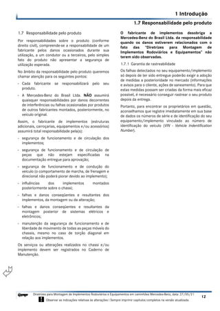 1.7 Responsabilidade pelo produto
1 Introdução
12
Diretrizes para Montagem de Implementos Rodoviários e Equipamentos em caminhões Mercedes-Benz, data: 27/05/21
! Observar as indicações relativas às alterações ! Sempre imprimir capítulos completos na versão atualizada.
i

1.7 Responsabilidade pelo produto
Por responsabilidades sobre o produto (conforme
direito civil), compreende-se a responsabilidade de um
fabricante pelos danos ocasionados durante sua
utilização, a um condutor ou a terceiros, pelo simples
fato do produto não apresentar a segurança de
utilização esperada.
No âmbito da responsabilidade pelo produto queremos
chamar atenção para os seguintes pontos:
- Cada fabricante se responsabilizará pelo seu
produto.
- A Mercedes-Benz do Brasil Ltda. NÃO assumirá
quaisquer responsabilidades por danos decorrentes
de interferências ou falhas ocasionadas por produtos
de outros fabricantes montados, posteriormente, no
veículo original.
Assim, o fabricante de implementos (estruturas
adicionais, carroçarias, equipamentos e/ou acessórios)
assumirá total responsabilidade pela(s):
- segurança de funcionamento e de circulação dos
implementos;
- segurança de funcionamento e de circulação de
peças que não estejam especificadas na
documentação entregue para aprovação;
- segurança de funcionamento e de condução do
veículo (o comportamento de marcha, de frenagem e
direcional não poderá piorar devido ao implemento);
- influências dos implementos montados
posteriormente sobre o chassi;
- falhas e danos conseqüentes e resultantes dos
implementos, da montagem ou da alteração;
- falhas e danos conseqüentes e resultantes da
montagem posterior de sistemas elétricos e
eletrônicos;
- manutenção da segurança de funcionamento e de
liberdade de movimento de todas as peças móveis do
chassis, mesmo no caso de torção diagonal em
relação aos implementos.
Os serviços ou alterações realizados no chassi e/ou
implemento devem ser registrados no Caderno de
Manutenção.
O fabricante de implementos desobriga a
Mercedes-Benz do Brasil Ltda. da responsabilidade
quando os danos estiverem relacionados com o
fato das “Diretrizes para Montagem de
Implementos Rodoviários e Equipamentos” não
terem sido observadas.
1.7.1 Garantia de rastreabilidade
Os falhas detectados no seu equipamento/implemento
só depois de ter sido entregue poderão exigir a adoção
de medidas a posterioridade no mercado (informações
e avisos para o cliente, ações de saneamento). Para que
estas medidas possam ser criadas da forma mais eficaz
possível, é necessário conseguir rastrear o seu produto
depois da entrega.
Portanto, para encontrar os proprietários em questão,
aconselhamos que registre imediatamente em sua base
de dados os números de série e de identificação do seu
equipamento/implemento vinculado ao número de
identificação do veículo (VIN - Vehicle Indentification
Number).
 