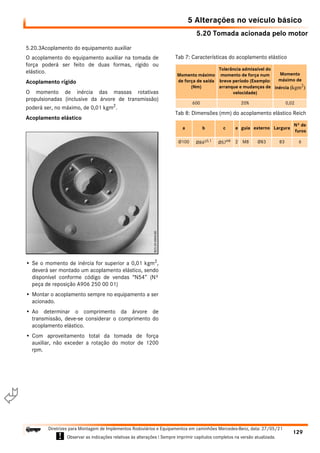 5.20 Tomada acionada pelo motor
5 Alterações no veículo básico
129
Diretrizes para Montagem de Implementos Rodoviários e Equipamentos em caminhões Mercedes-Benz, data: 27/05/21
! Observar as indicações relativas às alterações ! Sempre imprimir capítulos completos na versão atualizada.
i

5.20.3Acoplamento do equipamento auxiliar
O acoplamento do equipamento auxiliar na tomada de
força poderá ser feito de duas formas, rígido ou
elástico.
Acoplamento rígido
O momento de inércia das massas rotativas
propulsionadas (inclusive da árvore de transmissão)
poderá ser, no máximo, de 0,01 kgm2.
Acoplamento elástico
• Se o momento de inércia for superior a 0,01 kgm2,
deverá ser montado um acoplamento elástico, sendo
disponível conforme código de vendas “N54” (Nº
peça de reposição A906 250 00 01)
• Montar o acoplamento sempre no equipamento a ser
acionado.
• Ao determinar o comprimento da árvore de
transmissão, deve-se considerar o comprimento do
acoplamento elástico.
• Com aproveitamento total da tomada de força
auxiliar, não exceder a rotação do motor de 1200
rpm.
Tab 7: Características do acoplamento elástico
Momento máximo
de força de saída
(Nm)
Tolerância admissível do
momento de força num
breve período (Exemplo:
arranque e mudanças de
velocidade)
Momento
máximo de
inércia (kgm2
)
600 20% 0,02
Tab 8: Dimensões (mm) do acoplamento elástico Reich
a b c e guia externo Largura
Nº de
furos
Ø100 Ø84+0,1
Ø57h8 2 M8 Ø83 83 6
 