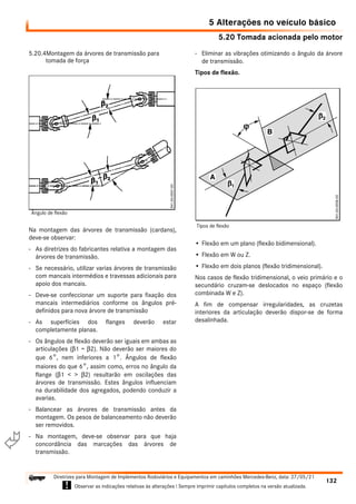 5.20 Tomada acionada pelo motor
5 Alterações no veículo básico
132
Diretrizes para Montagem de Implementos Rodoviários e Equipamentos em caminhões Mercedes-Benz, data: 27/05/21
! Observar as indicações relativas às alterações ! Sempre imprimir capítulos completos na versão atualizada.
i

5.20.4Montagem da árvores de transmissão para
tomada de força
Na montagem das árvores de transmissão (cardans),
deve-se observar:
- As diretrizes do fabricantes relativa a montagem das
árvores de transmissão.
- Se necessário, utilizar varias árvores de transmissão
com mancais intermédios e travessas adicionais para
apoio dos mancais.
- Deve-se confeccionar um suporte para fixação dos
mancais intermediários conforme os ângulos pré-
definidos para nova árvore de transmissão
- As superfícies dos flanges deverão estar
completamente planas.
- Os ângulos de flexão deverão ser iguais em ambas as
articulações (β1 = β2). Não deverão ser maiores do
que 6°, nem inferiores a 1°. Ângulos de flexão
maiores do que 6°, assim como, erros no ângulo da
flange (β1 < > β2) resultarão em oscilações das
árvores de transmissão. Estes ângulos influenciam
na durabilidade dos agregados, podendo conduzir a
avarias.
- Balancear as árvores de transmissão antes da
montagem. Os pesos de balanceamento não deverão
ser removidos.
- Na montagem, deve-se observar para que haja
concordância das marcações das árvores de
transmissão.
- Eliminar as vibrações otimizando o ângulo da árvore
de transmissão.
Tipos de flexão.
• Flexão em um plano (flexão bidimensional).
• Flexão em W ou Z.
• Flexão em dois planos (flexão tridimensional).
Nos casos de flexão tridimensional, o veio primário e o
secundário cruzam-se deslocados no espaço (flexão
combinada W e Z).
A fim de compensar irregularidades, as cruzetas
interiores da articulação deverão dispor-se de forma
desalinhada.
Ângulo de flexão
Tipos de flexão
 