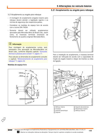 5.21 Acoplamento ou engate para reboque
5 Alterações no veículo básico
133
Diretrizes para Montagem de Implementos Rodoviários e Equipamentos em caminhões Mercedes-Benz, data: 27/05/21
! Observar as indicações relativas às alterações ! Sempre imprimir capítulos completos na versão atualizada.
i

5.21Acoplamento ou engate para reboque
- A montagem do acoplamento (engate) traseiro para
reboque deverá atender a legislação vigente e as
normas de segurança dos respectivos países.
- Considerar as medidas do espaço livre de acordo
com a norma DIN 74058.
- Somente deverá ser utilizado acoplamentos
aprovados pela Mercedes-Benz do Brasil Ltda., assim
como, as travessas terminais (travessas de
fechamento do quadro) originais Mercedes-Benz.
Medidas de espaço livre
Para a instalação do acoplamento, a travessa terminal
deverá ser reforçada de acordo com a capacidade de
tração do engate traseiro e dispor de tirantes ou talas
de ligação.
i Informação
Para montagem de acoplamentos curtos, será
necessária uma aprovação da Mercedes-Benz do
Brasil Ltda., conforme disposto capítulo “Consultas
técnicas e pessoas para contato”  página 17.
Para calcular as dimensões do acoplamento consulte
o capítulo “Dimensionamento do acoplamento para
reboque”  página 46.
1 Reforço interno
2 Travessa
3 Suporte parachoque
4 Suporte
5 Suporte das lanternas
6 Parachoque traseiro
7 Reforço externo
 