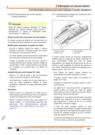 5.22 Caminhões-tratores para semi-reboque (“cavalo mecânico”)
5 Alterações no veículo básico
136
Diretrizes para Montagem de Implementos Rodoviários e Equipamentos em caminhões Mercedes-Benz, data: 27/05/21
! Observar as indicações relativas às alterações ! Sempre imprimir capítulos completos na versão atualizada.
i

5.22Caminhões-tratores para semi-reboque
(“cavalo mecânico”)
Chassi normal como tracionador de semi-reboque
Os chassis normais só deverão ser transformados em
tracionadores de semi-reboque em casos excepcionais.
Modificações necessárias no quadro do chassi
- Encurtar o balanço traseiro do chassi o máximo
possível e substituir a travessa traseira dos apoios
das molas por uma travessa terminal.
- As molas traseiras de série deverão ser substituídas
por molas para tracionadores de semi-reboque.
- Instalar as tomadas do freio com freio manual e
tomadas elétricas para reboque conforme código de
vendas “B43” e “ES3”, respectivamente, que deverão
ser montadas em suporte atrás da cabina de
condução.
Acoplamento para semi-reboque (5ª roda)
- Montar a 5º roda de modo a que sua articulação
esteja no ponto de engate do semi-reboque.
- Para determinar a posição da 5ªroda, determinar o
peso do chassi pesando-o. Manter os pesos
admissíveis, sobretudo as cargas admissíveis sobre
os eixos.
Para-lamas
- Deve-se montar os para-lamas de modo que, as
extremidades superiores fiquem abaixo da superfície
de apoio do acoplamento para semi-reboque.
- Manter a distância mínima entre a aba superior do
quadro auxiliar e as extremidades superiores dos
para-lamas. Para dimensionamento, consultar
“Identificação do veículo/Desenhos de Oferta” 
página 18.
5.22.1Instruções para montagem do acoplamento para
semi-reboque (5º roda)
O quadro auxiliar deverá ser contínuo, integralmente
apoiado sobre as longarinas do chassi, chanfrado em
suas extremidades, fixado por meio de placas
parafusadas, com módulo de resistência de 45 cm3
, no
mínimo, e, com qualidade de material não inferior ao
aço LNE50. Dimensões do perfil recomendado para o
quadro auxiliar: 100 x 70 x 7mm.
- Para fixação do quadro auxiliar deverão ser
aproveitadas as furações existentes no chassi.
- O quadro auxiliar deverá dispor de travessas na
região da 5º roda.
- Prolongar as longarinas do quadro auxiliar o mais a
frente possível.
- Na região da 5º roda, deve-se fixar a longarina do
quadro auxiliar ao chassi por meio de placas
parafusadas, de modo resistente ao empuxo. Utilizar,
pelo menos, 4 placas de cada lado.
- A fixação da 5º roda deverá ser feita sobre uma placa
perfilada, com espessura de 8 mm e comprimento
que proporcione 4 apoios de 80 mm no sentido
longitudinal, vide figura a seguir.
- A base da placa perfilada deverá ter suas
extremidades arredondadas na região de apoio sobre
as abas superiores das longarinas do quadro auxiliar.
Deverão ser soldados anteparos de aço na frente e
atrás das sapatas da 5ªroda.
- A cantoneira de fixação deverá terminar, pelo menos,
150 mm a frente ou atrás da placa perfilada.
i Informação
Antes da efetuar qualquer alteração no chassi
consultar em “Valores técnicos limites durante o
planejamento”  página 33 informações sobre
“Semi-reboque”  página 45.
1 - Quadro do chassi
2 - Quadro auxiliar
3 - Placa perfilada
4 - Cantoneira
 