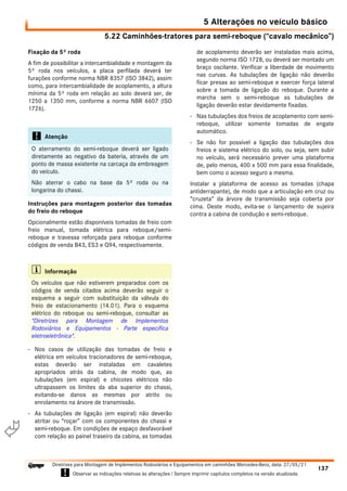5.22 Caminhões-tratores para semi-reboque (“cavalo mecânico”)
5 Alterações no veículo básico
137
Diretrizes para Montagem de Implementos Rodoviários e Equipamentos em caminhões Mercedes-Benz, data: 27/05/21
! Observar as indicações relativas às alterações ! Sempre imprimir capítulos completos na versão atualizada.
i

Fixação da 5º roda
A fim de possibilitar a intercambialidade e montagem da
5º roda nos veículos, a placa perfilada deverá ter
furações conforme norma NBR 8357 (ISO 3842), assim
como, para intercambialidade de acoplamento, a altura
mínima da 5º roda em relação ao solo deverá ser, de
1250 a 1350 mm, conforme a norma NBR 6607 (ISO
1726).
Instruções para montagem posterior das tomadas
do freio do reboque
Opcionalmente estão disponíveis tomadas de freio com
freio manual, tomada elétrica para reboque/semi-
reboque e travessa reforçada para reboque conforme
códigos de venda B43, ES3 e Q94, respectivamente.
- Nos casos de utilização das tomadas de freio e
elétrica em veículos tracionadores de semi-reboque,
estas deverão ser instaladas em cavaletes
apropriados atrás da cabina, de modo que, as
tubulações (em espiral) e chicotes elétricos não
ultrapassem os limites da aba superior do chassi,
evitando-se danos as mesmas por atrito ou
enrolamento na árvore de transmissão.
- As tubulações de ligação (em espiral) não deverão
atritar ou “roçar” com os componentes do chassi e
semi-reboque. Em condições de espaço desfavorável
com relação ao painel traseiro da cabina, as tomadas
de acoplamento deverão ser instaladas mais acima,
segundo norma ISO 1728, ou deverá ser montado um
braço oscilante. Verificar a liberdade de movimento
nas curvas. As tubulações de ligação não deverão
ficar presas ao semi-reboque e exercer força lateral
sobre a tomada de ligação do reboque. Durante a
marcha sem o semi-reboque as tubulações de
ligação deverão estar devidamente fixadas.
- Nas tubulações dos freios de acoplamento com semi-
reboque, utilizar somente tomadas de engate
automático.
- Se não for possível a ligação das tubulações dos
freios e sistema elétrico do solo, ou seja, sem subir
no veículo, será necessário prever uma plataforma
de, pelo menos, 400 x 500 mm para essa finalidade,
bem como o acesso seguro a mesma.
Instalar a plataforma de acesso as tomadas (chapa
antiderrapante), de modo que a articulação em cruz ou
“cruzeta” da árvore de transmissão seja coberta por
cima. Deste modo, evita-se o lançamento de sujeira
contra a cabina de condução e semi-reboque.
! Atenção
O aterramento do semi-reboque deverá ser ligado
diretamente ao negativo da bateria, através de um
ponto de massa existente na carcaça da embreagem
do veículo.
Não aterrar o cabo na base da 5º roda ou na
longarina do chassi.
i Informação
Os veículos que não estiverem preparados com os
códigos de venda citados acima deverão seguir o
esquema a seguir com substituição da válvula do
freio de estacionamento (14.01). Para o esquema
elétrico do reboque ou semi-reboque, consultar as
"Diretrizes para Montagem de Implementos
Rodoviários e Equipamentos - Parte específica
eletroeletrônica".
 