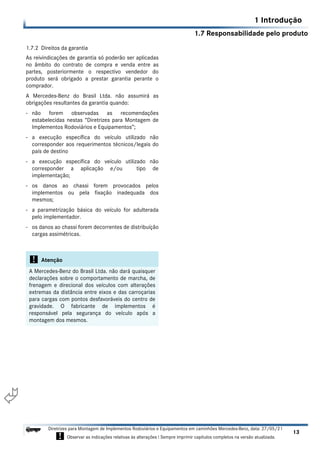 1.7 Responsabilidade pelo produto
1 Introdução
13
Diretrizes para Montagem de Implementos Rodoviários e Equipamentos em caminhões Mercedes-Benz, data: 27/05/21
! Observar as indicações relativas às alterações ! Sempre imprimir capítulos completos na versão atualizada.
i

1.7.2 Direitos da garantia
As reivindicações de garantia só poderão ser aplicadas
no âmbito do contrato de compra e venda entre as
partes, posteriormente o respectivo vendedor do
produto será obrigado a prestar garantia perante o
comprador.
A Mercedes-Benz do Brasil Ltda. não assumirá as
obrigações resultantes da garantia quando:
- não forem observadas as recomendações
estabelecidas nestas “Diretrizes para Montagem de
Implementos Rodoviários e Equipamentos”;
- a execução específica do veículo utilizado não
corresponder aos requerimentos técnicos/legais do
país de destino
- a execução específica do veículo utilizado não
corresponder a aplicação e/ou tipo de
implementação;
- os danos ao chassi forem provocados pelos
implementos ou pela fixação inadequada dos
mesmos;
- a parametrização básica do veículo for adulterada
pelo implementador.
- os danos ao chassi forem decorrentes de distribuíção
cargas assimétricas.
! Atenção
A Mercedes-Benz do Brasil Ltda. não dará quaisquer
declarações sobre o comportamento de marcha, de
frenagem e direcional dos veículos com alterações
extremas da distância entre eixos e das carroçarias
para cargas com pontos desfavoráveis do centro de
gravidade. O fabricante de implementos é
responsável pela segurança do veículo após a
montagem dos mesmos.
 