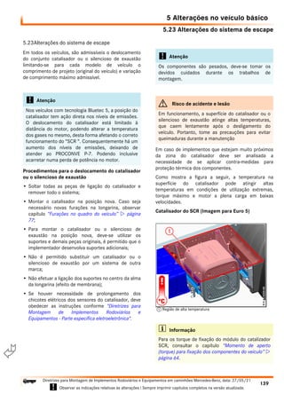 5.23 Alterações do sistema de escape
5 Alterações no veículo básico
139
Diretrizes para Montagem de Implementos Rodoviários e Equipamentos em caminhões Mercedes-Benz, data: 27/05/21
! Observar as indicações relativas às alterações ! Sempre imprimir capítulos completos na versão atualizada.
i

5.23Alterações do sistema de escape
Em todos os veículos, são admissíveis o deslocamento
do conjunto catalisador ou o silencioso de exaustão
limitando-se para cada modelo de veículo o
comprimento de projeto (original do veículo) e variação
de comprimento máximo admissível.
Procedimentos para o deslocamento do catalisador
ou o silencioso de exaustão
• Soltar todas as peças de ligação do catalisador e
remover todo o sistema;
• Montar o catalisador na posição nova. Caso seja
necessário novas furações na longarina, observar
capítulo “Furações no quadro do veículo”  página
77;
• Para montar o catalisador ou o silencioso de
exaustão na posição nova, deve-se utilizar os
suportes e demais peças originais, é permitido que o
implementador desenvolva suportes adicionais;
• Não é permitido substituir um catalisador ou o
silencioso de exaustão por um sistema de outra
marca;
• Não efetuar a ligação dos suportes no centro da alma
da longarina (efeito de membrana);
• Se houver necessidade de prolongamento dos
chicotes elétricos dos sensores do catalisador, deve
obedecer as instruções conforme "Diretrizes para
Montagem de Implementos Rodoviários e
Equipamentos - Parte específica eletroeletrônica".
Em caso de implementos que estejam muito próximos
da zona do catalisador deve ser analisada a
necessidade de se aplicar contra-medidas para
proteção térmica dos componentes.
Como mostra a figura a seguir, a temperatura na
superfície do catalisador pode atingir altas
temperaturas em condições de utilização extremas,
torque máximo e motor a plena carga em baixas
velocidades.
Catalisador do SCR (Imagem para Euro 5)
! Atenção
Nos veículos com tecnologia Bluetec 5, a posição do
catalisador tem ação direta nos níveis de emissões.
O deslocamento do catalisador está limitado à
distância do motor, podendo alterar a temperatura
dos gases no mesmo, desta forma afetando o correto
funcionamento do “SCR “. Consequentemente há um
aumento dos níveis de emissões, deixando de
atender ao PROCONVE P-7. Podendo inclusive
acarretar numa perda de potência no motor.
! Atenção
Os componentes são pesados, deve-se tomar os
devidos cuidados durante os trabalhos de
montagem.
G Risco de acidente e lesão
Em funcionamento, a superfície do catalisador ou o
silencioso de exaustão atinge altas temperaturas,
que caem lentamente após o desligamento do
veículo. Portanto, tome as precauções para evitar
queimaduras durante a manutenção
i Informação
Para os torque de fixação do módulo do catalizador
SCR, consultar o capítulo “Momento de aperto
(torque) para fixação dos componentes do veículo” 
página 64.
1 Região de alta temperatura
 