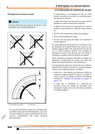 5.23 Alterações do sistema de escape
5 Alterações no veículo básico
140
Diretrizes para Montagem de Implementos Rodoviários e Equipamentos em caminhões Mercedes-Benz, data: 27/05/21
! Observar as indicações relativas às alterações ! Sempre imprimir capítulos completos na versão atualizada.
i

Prolongamento do tubo de escape
- Em caso de alterações no sistema de escape, deve-
se utilizar peças genuínas Mercedes-Benz. Caso isto
não seja possível, as peças utilizadas deverão ter as
mesmas características das peças genuínas
Mercedes-Benz.
- O comprimento e a localização do tubo de metal
flexível, montado entre o coletor e o tubo de escape,
não deverá ser alterado.
- A seção transversal livre do tubo de escape atrás do
abafador de ruídos não deverá ser reduzida.
- A distância mínima para as tubulações em material
sintético, cabos elétricos e rodas de reserva deverá
ter:
• 200 mm com sistemas de escape sem proteção,
• 80 mm com proteções em chapa,
• 40 mm com proteções em chapa com isolamento
térmico adicional.
Se, estas distâncias não puderem ser mantidas, trocar
as tubulações em material sintético por tubos em aço
Tombak, segundo DIN 1755, material CuZn 20 guia 33,
com o mesmo diâmetro interno. Com exceção da
tubulação do sistema de ARLA 32 que não admite a
utilização de qualquer material diferente do original.
Serão necessárias proteções adicionais na região dos
agregados e componentes do veículo, caso estes não
sejam de material resistente a alta temperatura.
O prolongamento deverá ser através de tubo conforme
indicado neste capítulo, devendo ter suas extremidades
unidas com as seguintes peças e condições:
• União com o tubo flexível, será efetuado através de
braçadeira original indicado na figura ou também o
mesmo poderá ser soldado conforme informações
contidas em “Soldagem da tubulação de escape” 
página 142.
• A união com o catalisador ou o silencioso de
exaustão deverá ser através de montagem com
abraçadeira original, esta junta não deve ser soldada
em hipótese alguma.
! Atenção
A torção máxima do tubo deve ser de até 90°. Caso
necessário, usar cotovelos adicionais.
r - raio do tubo de escape d - Ø do tubo
 