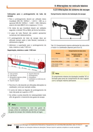 5.23 Alterações do sistema de escape
5 Alterações no veículo básico
141
Diretrizes para Montagem de Implementos Rodoviários e Equipamentos em caminhões Mercedes-Benz, data: 27/05/21
! Observar as indicações relativas às alterações ! Sempre imprimir capítulos completos na versão atualizada.
i

Indicações para o prolongamento do tubo de
escape.
• Para o prolongamento deverá ser utilizado tubos
inoxidável DIN EN 10296-2 - 1.4513 + WO ou o
opcional DIN EN 10296-2 - 1.4301 + WO. Diâmetro
externo do tubo Ø88.9 mm e espessura 1.5 mm.
• Os tubos de aço inoxidável devem ser soldados
segundo o método TIG ou MAG, de forma hermética.
• A peça de tubo flexível não poderá apresentar
curvaturas nem deslocamentos.
• O prolongamento do tubo de escape deve ser
efetuado sempre após o tubo flexível, mantendo o
alinhamento original.
• Adicionar a suportação para o prolongamento do
tubo, máxima a cada 1100 mm.
Suportação, máximo a cada 1100 mm
• Para Euro 5, não deverão ser efetuadas alterações no
catalisador, como por exemplo soldas.
• A soma de todos os ângulos do prolongamento do
tubo não pode ser superior a 270°.
• As uniões e juntas deverão ter estanqueidade total,
afim de garantir o tratamento dos gases de escape.
Comprimento máximo da tubulação de escape
H Nota
As alterações indevidas no tubo dos gases de
escape, antes do catalisador, podem levar à emissão
de gases de escape não tratados devido as fugas.
A - Tubo primário
B - Tubo flexível
C - Abraçadeira original ou Solda
por Sobreposição
D - Suporte original
E - Suporte Adicional
F - Prolongamento
G - Abraçadeira
H - catalisador ou o silencioso de
exaustão
Tab 12: Comprimento máximo admissível do tubo entre
o motor e o catalisador (Apenas para Euro 5)
Modelo
Comprimento do tubo (mm)
Série
Variação máxima
admissível
“A”
1419/1719 1175 1325 2500
1726/2426/3026 1250 2250 3500
1729/2430/ 2730/
3026/3030
1250 2750 4000
i Nota
O comprimento máximo da tubulação (medida “A”) é
formado pela soma do comprimento do tubo original
com a variação máxima admissível.
 