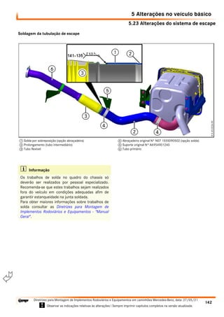 5.23 Alterações do sistema de escape
5 Alterações no veículo básico
142
Diretrizes para Montagem de Implementos Rodoviários e Equipamentos em caminhões Mercedes-Benz, data: 27/05/21
! Observar as indicações relativas às alterações ! Sempre imprimir capítulos completos na versão atualizada.
i

Soldagem da tubulação de escape
1 Solda por sobreposição (opção abraçadeira)
2 Prolongamento (tubo intermediário)
3 Tubo flexível
4 Abraçadeira original Nº N07 1555090502 (opção solda)
5 Suporte original Nº A6954901240
6 Tubo primário
i Informação
Os trabalhos de solda no quadro do chassis só
deverão ser realizados por pessoal especializado.
Recomenda-se que estes trabalhos sejam realizados
fora do veículo em condições adequadas afim de
garantir estanqueidade na junta soldada.
Para obter maiores informações sobre trabalhos de
solda consultar as Diretrizes para Montagem de
Implementos Rodoviários e Equipamentos - "Manual
Geral".
 