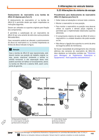 5.23 Alterações do sistema de escape
5 Alterações no veículo básico
143
Diretrizes para Montagem de Implementos Rodoviários e Equipamentos em caminhões Mercedes-Benz, data: 27/05/21
! Observar as indicações relativas às alterações ! Sempre imprimir capítulos completos na versão atualizada.
i

Deslocamento do reservatório e/ou bomba de
ARLA 32 (Apenas para Euro 5)
O deslocamento do reservatório e/ ou bomba de
ARLA 32 é permitido desde que sejam respeitadas as
instruções seguintes.
Devem ser utilizados os suportes originais para fixação
dos componentes.
É permitida a substituição de um reservatório de
ARLA 32 por uma variante de série dos outros produtos
Mercedes-Benz.
Caso necessário poderá ser alterado o posicionamento
de altura do reservatório e/ ou bomba respeitando os
limites de altura indicado na figura.
Procedimento para deslocamento do reservatório
ARLA 32 (Apenas para Euro 5)
• Soltar todas as tubulações e remover todo o sistema.
• Montar o reservatório na nova posição.
• Para montar o reservatório na posição nova deve-se
utilizar os suporte e demais peças originais, é
permitido que o implementador desenvolva suportes
adicionais.
• O comprimento máximo do tubo de ARLA 32 entre o
reservatório e a unidade dosadora não pode exceder
os 5m.
• Não efetuar a ligação dos suportes no centro da alma
da longarina (efeito de membrana).
Se houver necessidade de prolongamento dos chicotes
elétricos dos sensores do reservatório de ARLA 32,
deve obedecer as instruções contidas nas “"Diretrizes
para Montagem de Implementos Rodoviários e
Equipamentos - Parte específica eletroeletrônica".
! Atenção
Caso a bomba de ARLA 32 seja reposicionada, está
deverá manter sua posição de trabalho original, ou
seja, jamais rotacionar tombando a bomba no
sentido horizontal. A não observação desta nota
poderá acarretar em falhas no funcionamento, danos
na bomba de ARLA 32 e sistema SCR, assim como
perda de garantia.
1 Reservatório (Posição 1)
A - Limite Superior do líquido
2 Reservatório (Posição 2)
C - Limite Inferior líquido
4 Bomba de ARLA 32
5 Unidade dosadora
 