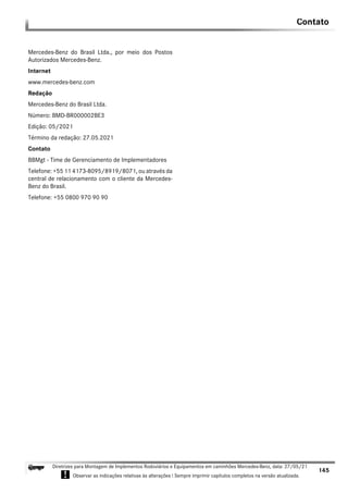 145
Diretrizes para Montagem de Implementos Rodoviários e Equipamentos em caminhões Mercedes-Benz, data: 27/05/21
! Observar as indicações relativas às alterações ! Sempre imprimir capítulos completos na versão atualizada.
i
Contato
Mercedes-Benz do Brasil Ltda., por meio dos Postos
Autorizados Mercedes-Benz.
Internet
www.mercedes-benz.com
Redação
Mercedes-Benz do Brasil Ltda.
Número: BMD-BR000002BE3
Edição: 05/2021
Término da redação: 27.05.2021
Contato
BBMgt - Time de Gerenciamento de Implementadores
Telefone: +55 11 4173-8095/8919/8071, ou através da
central de relacionamento com o cliente da Mercedes-
Benz do Brasil.
Telefone: +55 0800 970 90 90
 
