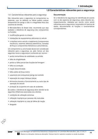 1.8 Características relevantes para a segurança
1 Introdução
14
Diretrizes para Montagem de Implementos Rodoviários e Equipamentos em caminhões Mercedes-Benz, data: 27/05/21
! Observar as indicações relativas às alterações ! Sempre imprimir capítulos completos na versão atualizada.
i

1.8 Características relevantes para a segurança
São relevantes para a segurança os componentes ou
sistemas, cujo os defeitos ou falhas podem colocar
diretamente em perigo a vida e a integridade física dos
usuários da estrada.
A Mercedes-Benz do Brasil Ltda. recomenda que seja
avaliada a relevância de segurança dos componentes
ou funções:
• modificações gerais no chassis
• instalações de equipamentos adicionais no veículo
• a interface entre veículo e implemento (componentes
mecânicos, sistemas elétricos/eletrônicos, tomadas
de força e componentes hidráulicos e pneumáticos).
Um componente ou uma função deverá ser considerado
relevante para a segurança, se, pelo menos um dos
seguintes riscos a segurança é conhecido por ocorrer:
• perda momentânea da visibilidade na estrada
• falha de dirigibilidade
• perda ou falha parcial das funções de frenagem
• falha na condução
• tração descontrolada
• falha súbita da força motriz
• vazamento de combustível/perigo de incêndio
• separação da carga/reboque/peças
• ferimentos durante o funcionamento ou outro tipo de
operação do veículo
• proteção de ocupantes em caso de acidentes
Ao avaliar a relevância de segurança deve atender-se às
seguintes influências associadas aos clientes:
• condições de utilização extremas
• utilização imprópria por pessoas não instruídas
• utilização imprópria no caso de falhas de reação
• desgaste
Documentação
Se a relevância de segurança for identificada de acordo
com os dez aspectos de segurança, estes deverão ser,
respectivamente, relatados por escrito como sendo
relevantes para a segurança e arquivados em bancos de
dados, documentando as funções e características
correspondentes.
 