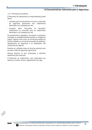 1.8 Características relevantes para a segurança
1 Introdução
15
Diretrizes para Montagem de Implementos Rodoviários e Equipamentos em caminhões Mercedes-Benz, data: 27/05/21
! Observar as indicações relativas às alterações ! Sempre imprimir capítulos completos na versão atualizada.
i

1.8.1 Prevenção de acidentes
O fabricante de implementos se responsabilizará pelos
danos:
- causados pelo funcionamento incorreto ou pela falta
de segurança operacional dos implementos
fabricados e/ou instalados por ele;
- causados pelas “Instruções de Operação”
insuficientes ou incorretas para os implementos
fabricados e/ou instalados por ele.
Os equipamentos, agregados, carroçarias e acessórios
montados ou instalados deverão atender as “Exigências
Legais” vigentes, bem como, as normas de proteção no
local de trabalho ou normas de prevenção de acidentes,
regulamentos de segurança e as disposições das
companhias de seguros.
Deverão ser utilizadas todas as técnicas possíveis para
se evitar a falta de segurança operacional.
Deve-se observar as leis, prescrições e diretrizes
específicas para cada país.
O fabricante de implementos será responsável por
observar e cumprir as leis e regulamentos em vigor.
 