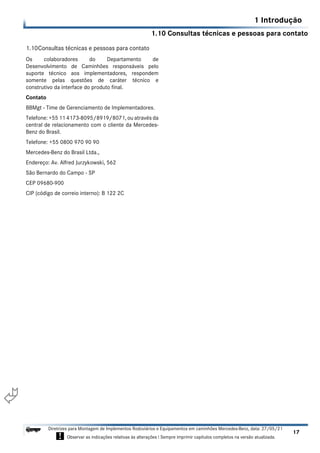 1.10 Consultas técnicas e pessoas para contato
1 Introdução
17
Diretrizes para Montagem de Implementos Rodoviários e Equipamentos em caminhões Mercedes-Benz, data: 27/05/21
! Observar as indicações relativas às alterações ! Sempre imprimir capítulos completos na versão atualizada.
i

1.10Consultas técnicas e pessoas para contato
Os colaboradores do Departamento de
Desenvolvimento de Caminhões responsáveis pelo
suporte técnico aos implementadores, respondem
somente pelas questões de caráter técnico e
construtivo da interface do produto final.
Contato
BBMgt - Time de Gerenciamento de Implementadores.
Telefone: +55 11 4173-8095/8919/8071, ou através da
central de relacionamento com o cliente da Mercedes-
Benz do Brasil.
Telefone: +55 0800 970 90 90
Mercedes-Benz do Brasil Ltda.,
Endereço: Av. Alfred Jurzykowski, 562
São Bernardo do Campo - SP
CEP 09680-900
CIP (código de correio interno): B 122 2C
 