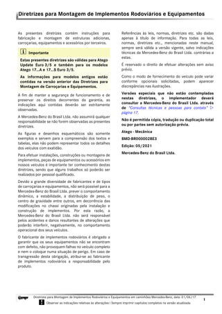 1
Diretrizes para Montagem de Implementos Rodoviários e Equipamentos em caminhões Mercedes-Benz, data: 01/06/17
! Observar as indicações relativas às alterações ! Sempre imprimir capítulos completos na versão atualizada.
i
Diretrizes para Montagem de Implementos Rodoviários e Equipamentos
As presentes diretrizes contém instruções para
fabricação e montagem de estruturas adicionas,
carroçarias, equipamentos e acessórios por terceiros.
A fim de manter a segurança de funcionamento e de
preservar os direitos decorrentes da garantia, as
indicações aqui contidas deverão ser estritamente
observadas.
A Mercedes-Benz do Brasil Ltda. não assumirá qualquer
responsabilidade se não forem observadas as presentes
diretrizes.
As figuras e desenhos esquemáticos são somente
exemplos e servem para a compreensão dos textos e
tabelas, elas não podem representar todos os detalhes
dos veículos com exatidão.
Para efetuar instalações, construções ou montagens de
implementos, peças de equipamentos ou acessórios em
nossos veículos é importante ter conhecimento destas
diretrizes, sendo que alguns trabalhos só poderão ser
realizados por pessoal qualificado.
Devido a grande diversidade de fabricantes e de tipos
de carroçarias e equipamentos, não será possível para a
Mercedes-Benz do Brasil Ltda. prever o comportamento
dinâmico, a estabilidade, a distribuição de peso, o
centro de gravidade entre outros, em decorrência das
modificações no chassi originadas pela instalação e
construção de implementos. Por esta razão, a
Mercedes-Benz do Brasil Ltda. não será responsável
pelos acidentes e danos resultantes de alterações que
poderão interferir, negativamente, no comportamento
operacional dos seus veículos.
O fabricante de implementos rodoviários é obrigado a
garantir que os seus equipamentos não se encontram
com defeito, não provoquem falhas no veículo completo
e nem o coloque numa situação de perigo. Em caso de
transgressão desta obrigação, atribui-se ao fabricante
de implementos rodoviários a responsabilidade pelo
produto.
Referências às leis, normas, diretrizes etc. são dadas
apenas à título de informação. Para todas as leis,
normas, diretrizes etc., mencionadas neste manual,
sempre será válida a versão vigente, salvo indicações
técnicas da Mercedes-Benz do Brasil Ltda. contrárias a
estas.
É reservado o direito de efetuar alterações sem aviso
prévio.
Como o modo de fornecimento do veículo pode variar
conforme opcionais solicitadas, podem aparecer
discrepâncias nas ilustrações.
Versões especiais que não estão contempladas
nestas diretrizes, o implementador deverá
consultar a Mercedes-Benz do Brasil Ltda. através
de “Consultas técnicas e pessoas para contato” 
página 17.
Não é permitida cópia, tradução ou duplicação total
ou por partes sem autorização prévia.
Atego - Mecânica
BMD-BR000002BE3
Edição: 05/2021
Mercedes-Benz do Brasil Ltda.
i Importante
Estas presentes diretrizes são válidas para Atego
Update Euro 3/5 e também para os modelos
Atego 17...A e 17...S Euro 3/5.
As informações para modelos antigos estão
contidas na versão anterior das Diretrizes para
Montagem de Carroçarias e Equipamentos.
 