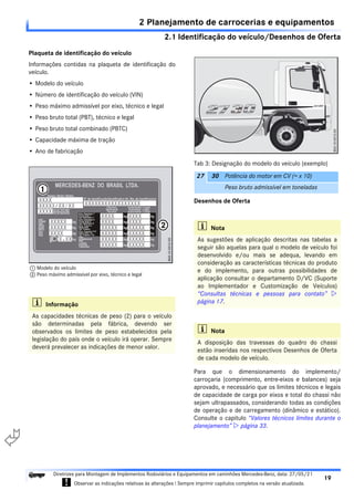2.1 Identificação do veículo/Desenhos de Oferta
2 Planejamento de carrocerias e equipamentos
19
Diretrizes para Montagem de Implementos Rodoviários e Equipamentos em caminhões Mercedes-Benz, data: 27/05/21
! Observar as indicações relativas às alterações ! Sempre imprimir capítulos completos na versão atualizada.
i

Plaqueta de identificação do veículo
Informações contidas na plaqueta de identificação do
veículo.
• Modelo do veículo
• Número de identificação do veículo (VIN)
• Peso máximo admissível por eixo, técnico e legal
• Peso bruto total (PBT), técnico e legal
• Peso bruto total combinado (PBTC)
• Capacidade máxima de tração
• Ano de fabricação
Desenhos de Oferta
Para que o dimensionamento do implemento/
carroçaria (comprimento, entre-eixos e balances) seja
aprovado, e necessário que os limites técnicos e legais
de capacidade de carga por eixos e total do chassi não
sejam ultrapassados, considerando todas as condições
de operação e de carregamento (dinâmico e estático).
Consulte o capitulo “Valores técnicos limites durante o
planejamento”  página 33.
i Informação
As capacidades técnicas de peso (2) para o veículo
são determinadas pela fábrica, devendo ser
observados os limites de peso estabelecidos pela
legislação do país onde o veículo irá operar. Sempre
deverá prevalecer as indicações de menor valor.
1 Modelo do veículo
2 Peso máximo admissível por eixo, técnico e legal
Tab 3: Designação do modelo do veículo (exemplo)
27 30 Potência do motor em CV (= x 10)
Peso bruto admissível em toneladas
i Nota
As sugestões de aplicação descritas nas tabelas a
seguir são aquelas para qual o modelo de veículo foi
desenvolvido e/ou mais se adequa, levando em
consideração as características técnicas do produto
e do implemento, para outras possibilidades de
aplicação consultar o departamento D/VC (Suporte
ao Implementador e Customização de Veículos)
“Consultas técnicas e pessoas para contato” 
página 17.
i Nota
A disposição das travessas do quadro do chassi
estão inseridas nos respectivos Desenhos de Oferta
de cada modelo de veículo.
 