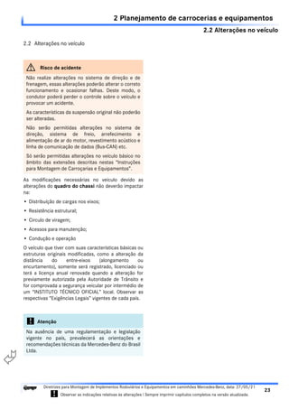2.2 Alterações no veículo
2 Planejamento de carrocerias e equipamentos
23
Diretrizes para Montagem de Implementos Rodoviários e Equipamentos em caminhões Mercedes-Benz, data: 27/05/21
! Observar as indicações relativas às alterações ! Sempre imprimir capítulos completos na versão atualizada.
i

2.2 Alterações no veículo
As modificações necessárias no veiculo devido as
alterações do quadro do chassi não deverão impactar
na:
• Distribuíção de cargas nos eixos;
• Resistência estrutural;
• Circulo de viragem;
• Acessos para manutenção;
• Condução e operação
O veículo que tiver com suas características básicas ou
estruturas originais modificadas, como a alteração da
distância do entre-eixos (alongamento ou
encurtamento), somente será registrado, licenciado ou
terá a licença anual renovada quando a alteração for
previamente autorizada pela Autoridade de Trânsito e
for comprovada a segurança veicular por intermédio de
um “INSTITUTO TÉCNICO OFICIAL” local. Observar as
respectivas “Exigências Legais” vigentes de cada país.
G Risco de acidente
Não realize alterações no sistema de direção e de
frenagem, essas alterações poderão alterar o correto
funcionamento e ocasionar falhas. Deste modo, o
condutor poderá perder o controle sobre o veículo e
provocar um acidente.
As características da suspensão original não poderão
ser alteradas.
Não serão permitidas alterações no sistema de
direção, sistema de freio, arrefecimento e
alimentação de ar do motor, revestimento acústico e
linha de comunicação de dados (Bus-CAN) etc.
Só serão permitidas alterações no veículo básico no
âmbito das extensões descritas nestas “Instruções
para Montagem de Carroçarias e Equipamentos”.
! Atenção
Na ausência de uma regulamentação e legislação
vigente no país, prevalecerá as orientações e
recomendações técnicas da Mercedes-Benz do Brasil
Ltda.
 