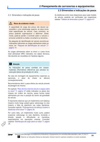 2.3 Dimensões e indicações de pesos
2 Planejamento de carrocerias e equipamentos
24
Diretrizes para Montagem de Implementos Rodoviários e Equipamentos em caminhões Mercedes-Benz, data: 27/05/21
! Observar as indicações relativas às alterações ! Sempre imprimir capítulos completos na versão atualizada.
i

2.3 Dimensões e indicações de pesos
As cargas admissíveis sobre os eixos e o peso bruto
total admissível (PBT) indicados nos dados técnicos,
não deverão ser excedidos em hipótese alguma.
No caso de montagem de equipamentos especiais ou
opcionais, o peso do chassi se alterará
conseqüentemente.
Recomendamos aferir o peso efetivo do veículo através
da pesagem do mesmo.
No capítulo “Peso técnico total do veículo e cargas sobre
os eixos”  página 47 estão indicados os pesos dos
chassis em ordem de marcha, pesos brutos totais
admissíveis por eixo e posição do centro de gravidade
do veículo.
É importante observar que um implemento com balanço
traseira muito longo poderá gerar sobrecarga no eixo
traseiro e falta de aderência nas rodas dianteiras.
Consultar capítulo “Prolongamento do balanço traseiro e
distâncias entre eixos”  página 36.
Por outro lado, um implemento muito curto, poderá
ocasionar sobrecarga no eixo dianteiro, tornando a
direção pesada e dificultando as manobras,
especialmente em operações urbanas. Consultar
capítulo “Distribuição de carga sobre as rodas”  página
38.
As distâncias entre eixos disponíveis para cada modelo
de veículo, poderão ser verificadas nas respectivas
tabelas “Tabelas de dimensões e pesos”  página 47.
G Risco de acidente e lesão
A capacidade de carga dos pneus não deverá ser
excedida a uma sobrecarga superior ao peso bruto
total especificado do veículo. Caso contrário, os
pneus poderão superaquecer e deformar. Deste
modo, pode-se perder o controle sobre o veículo e
provocar acidente ou lesão a sí próprio ou terceiros.
Na plaqueta de identificação do veículo encontra-se
indicações referentes as cargas admissíveis sobre os
eixos, ver “Plaqueta de identificação do veículo” 
página 19.
! Atenção
As indicações de pesos contidas em nossos
materiais informativos referem-se aos veículos na
execução básica de produção em série.
 