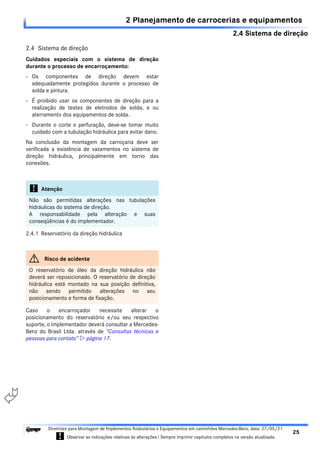 2.4 Sistema de direção
2 Planejamento de carrocerias e equipamentos
25
Diretrizes para Montagem de Implementos Rodoviários e Equipamentos em caminhões Mercedes-Benz, data: 27/05/21
! Observar as indicações relativas às alterações ! Sempre imprimir capítulos completos na versão atualizada.
i

2.4 Sistema de direção
Cuidados especiais com o sistema de direção
durante o processo de encarroçamento:
- Os componentes de direção devem estar
adequadamente protegidos durante o processo de
solda e pintura.
- É proibido usar os componentes de direção para a
realização de testes de eletrodos de solda, e ou
aterramento dos equipamentos de solda.
- Durante o corte e perfuração, deve-se tomar muito
cuidado com a tubulação hidráulica para evitar dano.
Na conclusão da montagem da carroçaria deve ser
verificada a existência de vazamentos no sistema de
direção hidráulica, principalmente em torno das
conexões.
2.4.1 Reservatório da direção hidráulica
Caso o encarroçador necessite alterar o
posicionamento do reservatório e/ou seu respectivo
suporte, o implementador deverá consultar a Mercedes-
Benz do Brasil Ltda. através de “Consultas técnicas e
pessoas para contato”  página 17.
! Atenção
Não são permitidas alterações nas tubulações
hidráulicas do sistema de direção.
A responsabilidade pela alteração e suas
conseqüências é do implementador.
G Risco de acidente
O reservatório de óleo da direção hidráulica não
deverá ser reposicionado. O reservatório de direção
hidráulica está montado na sua posição definitiva,
não sendo permitido alterações no seu
posicionamento e forma de fixação.
 