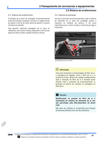 2.5 Sistema de arrefecimento
2 Planejamento de carrocerias e equipamentos
26
Diretrizes para Montagem de Implementos Rodoviários e Equipamentos em caminhões Mercedes-Benz, data: 27/05/21
! Observar as indicações relativas às alterações ! Sempre imprimir capítulos completos na versão atualizada.
i

2.5 Sistema de arrefecimento
O radiador de ar deve ser protegido convenientemente
antes de proceder quaisquer serviços na região frontal
da cabina, a fim de se evitar danos às aletas. O mesmo
não deve ser pintado.
Para garantir suficiente passagem de ar para os
radiadores, não colocar rótulos, plaquetas e nem outras
peças de adorno sobre a grade frontal do veículo.
2.6 Sistema de admissão
Durante o processo de encarroçamento, todo o sistema
de admissão de ar deve ser protegido quanto a
impactos ou resíduos de pintura. É de suma
importância que o motor receba ar isento de pó, água e
impurezas.
i Informação
Caso seja necessário a desmontagem do filtro de ar,
a mangueira de ligação, entre o filtro de ar e a
turbina do motor, deverá ser vedada imediatamente
após a remoção do filtro de ar e mantida assim
durante todo o processo de encarroçamento. A
proteção só deverá ser retirada na montagem do
filtro de ar.
! Atenção
Modificações na posição do filtro de ar e
tubulações do sistema de admissão de ar não
são permitidas pela Mercedes-Benz do Brasil
Ltda.
Não deve ser utilizado ar comprimido para limpeza
do elemento filtrante a fim de não danificá-lo.
1 Admissão de ar do motor
 