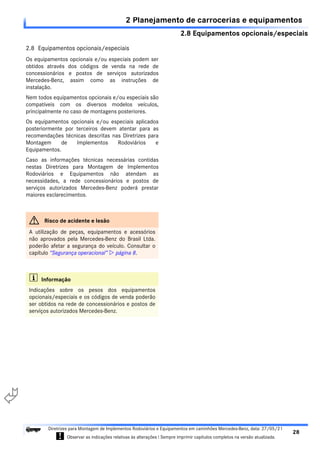 2.8 Equipamentos opcionais/especiais
2 Planejamento de carrocerias e equipamentos
28
Diretrizes para Montagem de Implementos Rodoviários e Equipamentos em caminhões Mercedes-Benz, data: 27/05/21
! Observar as indicações relativas às alterações ! Sempre imprimir capítulos completos na versão atualizada.
i

2.8 Equipamentos opcionais/especiais
Os equipamentos opcionais e/ou especiais podem ser
obtidos através dos códigos de venda na rede de
concessionários e postos de serviços autorizados
Mercedes-Benz, assim como as instruções de
instalação.
Nem todos equipamentos opcionais e/ou especiais são
compatíveis com os diversos modelos veículos,
principalmente no caso de montagens posteriores.
Os equipamentos opcionais e/ou especiais aplicados
posteriormente por terceiros devem atentar para as
recomendações técnicas descritas nas Diretrizes para
Montagem de Implementos Rodoviários e
Equipamentos.
Caso as informações técnicas necessárias contidas
nestas Diretrizes para Montagem de Implementos
Rodoviários e Equipamentos não atendam as
necessidades, a rede concessionários e postos de
serviços autorizados Mercedes-Benz poderá prestar
maiores esclarecimentos.
G Risco de acidente e lesão
A utilização de peças, equipamentos e acessórios
não aprovados pela Mercedes-Benz do Brasil Ltda.
poderão afetar a segurança do veículo. Consultar o
capítulo “Segurança operacional”  página 8.
i Informação
Indicações sobre os pesos dos equipamentos
opcionais/especiais e os códigos de venda poderão
ser obtidos na rede de concessionários e postos de
serviços autorizados Mercedes-Benz.
 