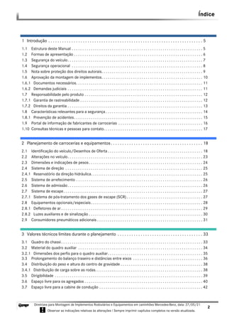 Índice
2
Diretrizes para Montagem de Implementos Rodoviários e Equipamentos em caminhões Mercedes-Benz, data: 27/05/21
! Observar as indicações relativas às alterações ! Sempre imprimir capítulos completos na versão atualizada.
i
1 Introdução . . . . . . . . . . . . . . . . . . . . . . . . . . . . . . . . . . . . . . . . . . . . . . . . . . . . . . . . . . . . . . . . . . . 5
1.1 Estrutura deste Manual . . . . . . . . . . . . . . . . . . . . . . . . . . . . . . . . . . . . . . . . . . . . . . . . . . . . . . . . . . . . . . 5
1.2 Formas de apresentação . . . . . . . . . . . . . . . . . . . . . . . . . . . . . . . . . . . . . . . . . . . . . . . . . . . . . . . . . . . . . 6
1.3 Segurança do veículo. . . . . . . . . . . . . . . . . . . . . . . . . . . . . . . . . . . . . . . . . . . . . . . . . . . . . . . . . . . . . . . . 7
1.4 Segurança operacional . . . . . . . . . . . . . . . . . . . . . . . . . . . . . . . . . . . . . . . . . . . . . . . . . . . . . . . . . . . . . . 8
1.5 Nota sobre proteção dos direitos autorais. . . . . . . . . . . . . . . . . . . . . . . . . . . . . . . . . . . . . . . . . . . . . . . . 9
1.6 Aprovação da montagem de implementos. . . . . . . . . . . . . . . . . . . . . . . . . . . . . . . . . . . . . . . . . . . . . . . . 10
1.6.1 Documentos necessários. . . . . . . . . . . . . . . . . . . . . . . . . . . . . . . . . . . . . . . . . . . . . . . . . . . . . . . . . . . . 11
1.6.2 Demandas judiciais . . . . . . . . . . . . . . . . . . . . . . . . . . . . . . . . . . . . . . . . . . . . . . . . . . . . . . . . . . . . . . . . 11
1.7 Responsabilidade pelo produto . . . . . . . . . . . . . . . . . . . . . . . . . . . . . . . . . . . . . . . . . . . . . . . . . . . . . . . . 12
1.7.1 Garantia de rastreabilidade . . . . . . . . . . . . . . . . . . . . . . . . . . . . . . . . . . . . . . . . . . . . . . . . . . . . . . . . . . 12
1.7.2 Direitos da garantia . . . . . . . . . . . . . . . . . . . . . . . . . . . . . . . . . . . . . . . . . . . . . . . . . . . . . . . . . . . . . . . . 13
1.8 Características relevantes para a segurança. . . . . . . . . . . . . . . . . . . . . . . . . . . . . . . . . . . . . . . . . . . . . . 14
1.8.1 Prevenção de acidentes. . . . . . . . . . . . . . . . . . . . . . . . . . . . . . . . . . . . . . . . . . . . . . . . . . . . . . . . . . . . . 15
1.9 Portal de informação de fabricantes de carrocerias . . . . . . . . . . . . . . . . . . . . . . . . . . . . . . . . . . . . . . . . 16
1.10 Consultas técnicas e pessoas para contato. . . . . . . . . . . . . . . . . . . . . . . . . . . . . . . . . . . . . . . . . . . . . . . 17
2 Planejamento de carrocerias e equipamentos. . . . . . . . . . . . . . . . . . . . . . . . . . . . . . . . . . . . . . . . 18
2.1 Identificação do veículo/Desenhos de Oferta . . . . . . . . . . . . . . . . . . . . . . . . . . . . . . . . . . . . . . . . . . . . . 18
2.2 Alterações no veículo. . . . . . . . . . . . . . . . . . . . . . . . . . . . . . . . . . . . . . . . . . . . . . . . . . . . . . . . . . . . . . . . 23
2.3 Dimensões e indicações de pesos. . . . . . . . . . . . . . . . . . . . . . . . . . . . . . . . . . . . . . . . . . . . . . . . . . . . . . 24
2.4 Sistema de direção . . . . . . . . . . . . . . . . . . . . . . . . . . . . . . . . . . . . . . . . . . . . . . . . . . . . . . . . . . . . . . . . . 25
2.4.1 Reservatório da direção hidráulica. . . . . . . . . . . . . . . . . . . . . . . . . . . . . . . . . . . . . . . . . . . . . . . . . . . . . 25
2.5 Sistema de arrefecimento . . . . . . . . . . . . . . . . . . . . . . . . . . . . . . . . . . . . . . . . . . . . . . . . . . . . . . . . . . . . 26
2.6 Sistema de admissão. . . . . . . . . . . . . . . . . . . . . . . . . . . . . . . . . . . . . . . . . . . . . . . . . . . . . . . . . . . . . . . . 26
2.7 Sistema de escape. . . . . . . . . . . . . . . . . . . . . . . . . . . . . . . . . . . . . . . . . . . . . . . . . . . . . . . . . . . . . . . . . . 27
2.7.1 Sistema de pós-tratamento dos gases de escape (SCR) . . . . . . . . . . . . . . . . . . . . . . . . . . . . . . . . . . . . 27
2.8 Equipamentos opcionais/especiais. . . . . . . . . . . . . . . . . . . . . . . . . . . . . . . . . . . . . . . . . . . . . . . . . . . . . 28
2.8.1 Defletores de ar . . . . . . . . . . . . . . . . . . . . . . . . . . . . . . . . . . . . . . . . . . . . . . . . . . . . . . . . . . . . . . . . . . . 29
2.8.2 Luzes auxiliares e de sinalização . . . . . . . . . . . . . . . . . . . . . . . . . . . . . . . . . . . . . . . . . . . . . . . . . . . . . . 30
2.9 Consumidores pneumáticos adicionais . . . . . . . . . . . . . . . . . . . . . . . . . . . . . . . . . . . . . . . . . . . . . . . . . . 31
3 Valores técnicos limites durante o planejamento . . . . . . . . . . . . . . . . . . . . . . . . . . . . . . . . . . . . . 33
3.1 Quadro do chassi. . . . . . . . . . . . . . . . . . . . . . . . . . . . . . . . . . . . . . . . . . . . . . . . . . . . . . . . . . . . . . . . . . . 33
3.2 Material do quadro auxiliar . . . . . . . . . . . . . . . . . . . . . . . . . . . . . . . . . . . . . . . . . . . . . . . . . . . . . . . . . . . 34
3.2.1 Dimensões dos perfis para o quadro auxiliar. . . . . . . . . . . . . . . . . . . . . . . . . . . . . . . . . . . . . . . . . . . . . 35
3.3 Prolongamento do balanço traseiro e distâncias entre eixos . . . . . . . . . . . . . . . . . . . . . . . . . . . . . . . . . 36
3.4 Distribuição do peso e altura do centro de gravidade . . . . . . . . . . . . . . . . . . . . . . . . . . . . . . . . . . . . . . . 38
3.4.1 Distribuição de carga sobre as rodas. . . . . . . . . . . . . . . . . . . . . . . . . . . . . . . . . . . . . . . . . . . . . . . . . . . 38
3.5 Dirigibilidade . . . . . . . . . . . . . . . . . . . . . . . . . . . . . . . . . . . . . . . . . . . . . . . . . . . . . . . . . . . . . . . . . . . . . . 39
3.6 Espaço livre para os agregados . . . . . . . . . . . . . . . . . . . . . . . . . . . . . . . . . . . . . . . . . . . . . . . . . . . . . . . . 40
3.7 Espaço livre para a cabine de condução . . . . . . . . . . . . . . . . . . . . . . . . . . . . . . . . . . . . . . . . . . . . . . . . . 42
Índice
 
