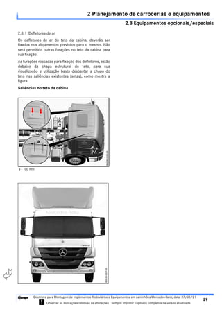 2.8 Equipamentos opcionais/especiais
2 Planejamento de carrocerias e equipamentos
29
Diretrizes para Montagem de Implementos Rodoviários e Equipamentos em caminhões Mercedes-Benz, data: 27/05/21
! Observar as indicações relativas às alterações ! Sempre imprimir capítulos completos na versão atualizada.
i

2.8.1 Defletores de ar
Os defletores de ar do teto da cabina, deverão ser
fixados nos alojamentos previstos para o mesmo. Não
será permitido outras furações no teto da cabina para
sua fixação.
As furações roscadas para fixação dos defletores, estão
debaixo da chapa estrutural do teto, para sua
visualização e utilização basta desbastar a chapa do
teto nas saliências existentes (setas), como mostra a
figura.
Saliências no teto da cabina
a - 100 mm
 
