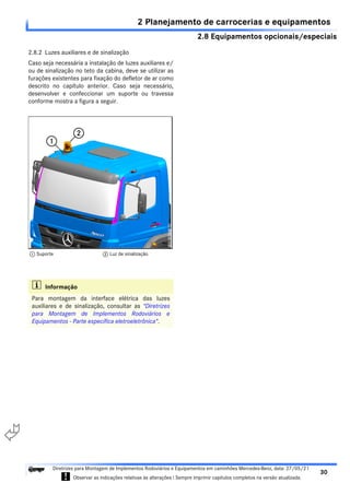 2.8 Equipamentos opcionais/especiais
2 Planejamento de carrocerias e equipamentos
30
Diretrizes para Montagem de Implementos Rodoviários e Equipamentos em caminhões Mercedes-Benz, data: 27/05/21
! Observar as indicações relativas às alterações ! Sempre imprimir capítulos completos na versão atualizada.
i

2.8.2 Luzes auxiliares e de sinalização
Caso seja necessária a instalação de luzes auxiliares e/
ou de sinalização no teto da cabina, deve se utilizar as
furações existentes para fixação do defletor de ar como
descrito no capítulo anterior. Caso seja necessário,
desenvolver e confeccionar um suporte ou travessa
conforme mostra a figura a seguir.
i Informação
Para montagem da interface elétrica das luzes
auxiliares e de sinalização, consultar as "Diretrizes
para Montagem de Implementos Rodoviários e
Equipamentos - Parte específica eletroeletrônica".
1 Suporte 2 Luz de sinalização
 