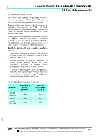 3.2 Material do quadro auxiliar
3 Valores técnicos limites durante o planejamento
34
Diretrizes para Montagem de Implementos Rodoviários e Equipamentos em caminhões Mercedes-Benz, data: 27/05/21
! Observar as indicações relativas às alterações ! Sempre imprimir capítulos completos na versão atualizada.
i

3.2 Material do quadro auxiliar
Os auxiliares não poderão ter qualidade inferior ao
material das longarinas. Utilizar perfis “U” dobrados;
não empregar perfis laminados de uso comercial.
Quadros auxiliares de alumínio não deverão ser de
qualidade inferior ao Almg SIL F 31 - DIN 1747,
recomenda-se aplicar proteção entre este e o quadro do
chassi, para reduzir a corrosão eletrolítica (tinta a base
de cromato de zinco).
Em carroçarias de madeira de lei, poderão ser utilizadas
as longarinas auxiliares de madeira de mesma
qualidade, as quais, no entanto, deverão ser reforçadas
adequadamente, com tirantes longitudinais de aço, a
fim de garantir a necessária resistência estrutural.
Qualidades do material para os quadros auxiliares
em aço:
- Para quadros auxiliares com fixações por consoles
(união por aderência), a qualidade do material deverá
ser E 380 TM ou St 52.
- Quadros auxiliares com fixações resistentes ao
empuxo (união positiva), através de placas
parafusadas, qualidade do material deverá
corresponder a do quadro do chassis E 500 TM.
- As estruturas de montagem a partir de aços muito
resistentes devem possuir pelo menos a resistência
das estruturas de montagem em aço. A fixação deve
ocorrer mediante a união por aderência.
Tab 2: Propriedades mecânicas do material
Material
Resistência a
tração
(N/mm2)
Limite de
elasticidade
(N/mm2)
LNE 38
E 380 TM
> 450 380
St 52 > 490 355
LNE 50
E 500 TM
> 560 500
 