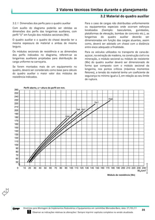 3.2 Material do quadro auxiliar
3 Valores técnicos limites durante o planejamento
35
Diretrizes para Montagem de Implementos Rodoviários e Equipamentos em caminhões Mercedes-Benz, data: 27/05/21
! Observar as indicações relativas às alterações ! Sempre imprimir capítulos completos na versão atualizada.
i

3.2.1 Dimensões dos perfis para o quadro auxiliar
Com auxílio do diagrama poderão ser obtidas as
dimensões dos perfis das longarinas auxiliares, com
perfil “U” em função dos módulos secionais (Wx).
O quadro auxiliar e o quadro do chassi deverão ter a
mesma espessura de material e ambas de mesma
largura.
Os módulos secionais de resistência e as dimensões
dos perfis indicados no diagrama, referem-se as
longarinas auxiliares projetadas para distribuição de
carga uniforme na carroçaria.
Se forem montados mais de um equipamento no
quadro, deverá ser considerado como base para cálculo
do quadro auxiliar o maior valor dos módulos de
resistência indicados.
Para o caso de cargas não distribuídas uniformemente
ou equipamentos especiais onde ocorram esforços
localizados (Exemplo: basculantes, guindastes,
plataformas de elevação, bombas de concreto etc.), as
longarinas do quadro auxiliar deverão ser
dimensionadas em função das cargas atuantes, assim
como, deverá ser adotado um chassi com a distância
entre eixos adequado a finalidade.
Para os veículos utilizados no transporte de cana-de-
açúcar, na extração de madeira, na construção civil e na
mineração, o módulo secional ou módulo de resistente
(Wx) do quadro auxiliar deverá ser dimensionado de
forma que composto com o módulo secional da
longarina, nos pontos críticos (máximos momentos
fletores), a tensão do material tenha um coeficiente de
segurança no mínimo igual a 3, em relação ao seu limite
de ruptura.
Perfil aberto, a = altura do perfil em mm.
Módulo de resistência (Wx)
 