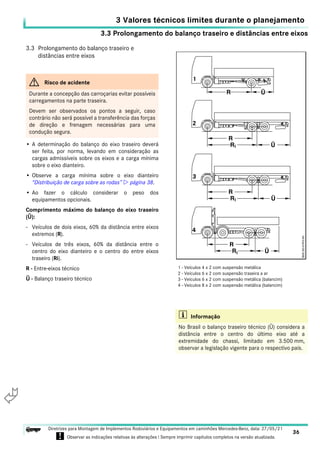 3.3 Prolongamento do balanço traseiro e distâncias entre eixos
3 Valores técnicos limites durante o planejamento
36
Diretrizes para Montagem de Implementos Rodoviários e Equipamentos em caminhões Mercedes-Benz, data: 27/05/21
! Observar as indicações relativas às alterações ! Sempre imprimir capítulos completos na versão atualizada.
i

3.3 Prolongamento do balanço traseiro e
distâncias entre eixos
• A determinação do balanço do eixo traseiro deverá
ser feita, por norma, levando em consideração as
cargas admissíveis sobre os eixos e a carga mínima
sobre o eixo dianteiro.
• Observe a carga mínima sobre o eixo dianteiro
“Distribuição de carga sobre as rodas”  página 38.
• Ao fazer o cálculo considerar o peso dos
equipamentos opcionais.
Comprimento máximo do balanço do eixo traseiro
(Ü):
- Veículos de dois eixos, 60% da distância entre eixos
extremos (R).
- Veículos de três eixos, 60% da distância entre o
centro do eixo dianteiro e o centro do entre eixos
traseiro (Ri).
R - Entre-eixos técnico
Ü - Balanço traseiro técnico
G Risco de acidente
Durante a concepção das carroçarias evitar possíveis
carregamentos na parte traseira.
Devem ser observados os pontos a seguir, caso
contrário não será possível a transferência das forças
de direção e frenagem necessárias para uma
condução segura.
i Informação
No Brasil o balanço traseiro técnico (Ü) considera a
distância entre o centro do último eixo até a
extremidade do chassi, limitado em 3.500 mm,
observar a legislação vigente para o respectivo país.
1 - Veículos 4 x 2 com suspensão metálica
2 - Veículos 6 x 2 com suspensão traseira a ar
3 - Veículos 6 x 2 com suspensão metálica (balancim)
4 - Veículos 8 x 2 com suspensão metálica (balancim)
 