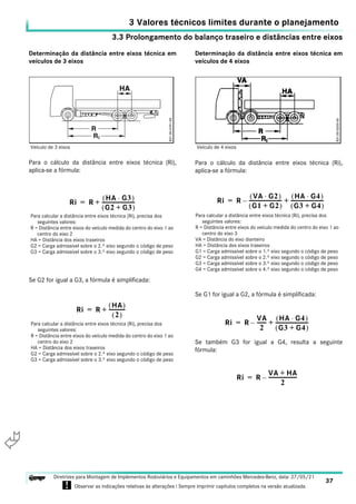 3.3 Prolongamento do balanço traseiro e distâncias entre eixos
3 Valores técnicos limites durante o planejamento
37
Diretrizes para Montagem de Implementos Rodoviários e Equipamentos em caminhões Mercedes-Benz, data: 27/05/21
! Observar as indicações relativas às alterações ! Sempre imprimir capítulos completos na versão atualizada.
i

Determinação da distância entre eixos técnica em
veículos de 3 eixos
Para o cálculo da distância entre eixos técnica (Ri),
aplica-se a fórmula:
Se G2 for igual a G3, a fórmula é simplificada:
Determinação da distância entre eixos técnica em
veículos de 4 eixos
Para o cálculo da distância entre eixos técnica (Ri),
aplica-se a fórmula:
Se G1 for igual a G2, a fórmula é simplificada:
Se também G3 for igual a G4, resulta a seguinte
fórmula:
Veículo de 3 eixos
Ri R
HA G3
⋅
( )
G2 G3
+
( )
------------------------
-
+
=
Para calcular a distância entre eixos técnica (Ri), precisa dos
seguintes valores:
R = Distância entre eixos do veículo medida do centro do eixo 1 ao
centro do eixo 2
HA = Distância dos eixos traseiros
G2 = Carga admissível sobre o 2.º eixo segundo o código de peso
G3 = Carga admissível sobre o 3.º eixo segundo o código de peso
Ri R
HA
( )
2
( )
------------
+
=
Para calcular a distância entre eixos técnica (Ri), precisa dos
seguintes valores:
R = Distância entre eixos do veículo medida do centro do eixo 1 ao
centro do eixo 2
HA = Distância dos eixos traseiros
G2 = Carga admissível sobre o 2.º eixo segundo o código de peso
G3 = Carga admissível sobre o 3.º eixo segundo o código de peso
Veículo de 4 eixos
Ri R
VA G2
⋅
( )
G1 G2
+
( )
------------------------
-
–
HA G4
⋅
( )
G3 G4
+
( )
------------------------
-
+
=
Para calcular a distância entre eixos técnica (Ri), precisa dos
seguintes valores:
R = Distância entre eixos do veículo medida do centro do eixo 1 ao
centro do eixo 3
VA = Distância do eixo dianteiro
HA = Distância dos eixos traseiros
G1 = Carga admissível sobre o 1.º eixo segundo o código de peso
G2 = Carga admissível sobre o 2.º eixo segundo o código de peso
G3 = Carga admissível sobre o 3.º eixo segundo o código de peso
G4 = Carga admissível sobre o 4.º eixo segundo o código de peso
Ri R
VA
2
------
-
–
HA G4
⋅
( )
G3 G4
+
( )
------------------------
-
+
=
Ri R
VA HA
+
2
---------------------
-
–
=
 