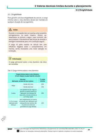 3.5 Dirigibilidade
3 Valores técnicos limites durante o planejamento
39
Diretrizes para Montagem de Implementos Rodoviários e Equipamentos em caminhões Mercedes-Benz, data: 27/05/21
! Observar as indicações relativas às alterações ! Sempre imprimir capítulos completos na versão atualizada.
i

3.5 Dirigibilidade
Para garantir uma boa dirigibilidade do veículo, a carga
mínima sobre o eixo dianteiro deverá ser mantida em
qualquer situação de carregamento.
G Aviso
Durante a concepção das carroçarias evitar possíveis
carregamentos na parte traseira. Devem ser
observados os pontos a seguir, caso contrário não
será possível a transferência das forças de direção e
frenagem necessárias para uma condução segura.
A carga na parte traseira do veículo tem uma
influência negativa sobre o comportamento em
marcha, sendo necessária uma maior atenção na
condução.
i Informação
A carga admissível sobre o eixo dianteiro não deve
ser excedida.
Tab 3: Carga mínima sobre o eixo dianteiro
Carga mínima sobre o eixo dianteiro
(% em relação ao peso total do veículo)
Veículos
Aplicação, versão de eixo e pneus
% carga
mínima
Atego
Versão 4x2/4x4 25%
Versão 6x2/6x4 20%
2 eixos
com plataforma de carga ou
guincho na parte traseira ou
aplicação com reboque de
eixo único, de eixo central ou
com lança rígida
30%
2, 3 e 4 eixos
operação sem
reboque
sem implementos na traseira
do veículo, sem aplicação com
reboque de eixo central, não
no ponto do centro de
gravidade de carga elevada
22%
 