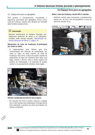 3.6 Espaço livre para os agregados
3 Valores técnicos limites durante o planejamento
40
Diretrizes para Montagem de Implementos Rodoviários e Equipamentos em caminhões Mercedes-Benz, data: 27/05/21
! Observar as indicações relativas às alterações ! Sempre imprimir capítulos completos na versão atualizada.
i

3.6 Espaço livre para os agregados
Para garantir o funcionamento, manutenção e
segurança operacional dos agregados (motor, eixos,
caixa de mudança, retarder etc), deverão ser mantidos
determinados espaços livres.
Mecanismo da caixa de mudanças (trambulação
por varão ou cabo).
- O implementador deve atentar para livre
movimentação dos sistemas de trambulação, por
varão ou cabo, na parte superior da caixa de
mudanças. Para tanto, a altura do quadro auxiliar do
implemento (h) deve ser suficiente para obter uma
folga, mínima ≥ 30 mm, entre o limite superior do
sistema de trambulação e as travessas do quadro
auxiliar e/ou equipamento instalado nesta região.
Cilindro combinado de freio do eixo traseiro.
- Em veículos com freio a tambor, observar o espaço
livre, e fácil acesso para desbloqueio emergencial do
freio, liberando o parafuso da mola acumuladora do
cilindro combinado.
Motor, caixa de mudança, vávula APU e retarder.
- Distância mínima para carroçarias e equipamentos
deverá ser, 30 mm a fim de possibilitar a troca do
elemento secador de ar.
i Informação
Observar atentamente as medidas indicadas nos
respectivos desenhos de oferta e as indicações
contidas neste manual consulte “Identificação do
veículo/Desenhos de Oferta”  página 18.
 