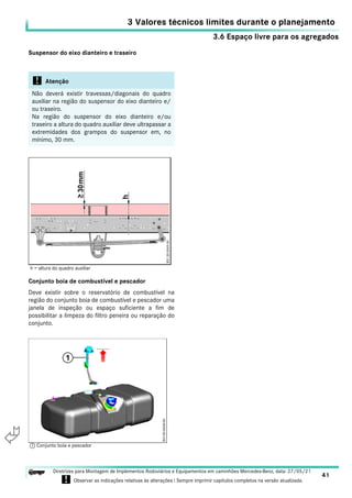 3.6 Espaço livre para os agregados
3 Valores técnicos limites durante o planejamento
41
Diretrizes para Montagem de Implementos Rodoviários e Equipamentos em caminhões Mercedes-Benz, data: 27/05/21
! Observar as indicações relativas às alterações ! Sempre imprimir capítulos completos na versão atualizada.
i

Suspensor do eixo dianteiro e traseiro
Conjunto boia de combustível e pescador
Deve existir sobre o reservatório de combustível na
região do conjunto boia de combustível e pescador uma
janela de inspeção ou espaço suficiente a fim de
possibilitar a limpeza do filtro peneira ou reparação do
conjunto.
! Atenção
Não deverá existir travessas/diagonais do quadro
auxiliar na região do suspensor do eixo dianteiro e/
ou traseiro.
Na região do suspensor do eixo dianteiro e/ou
traseiro a altura do quadro auxiliar deve ultrapassar a
extremidades dos grampos do suspensor em, no
mínimo, 30 mm.
h = altura do quadro auxiliar
1 Conjunto boia e pescador
 