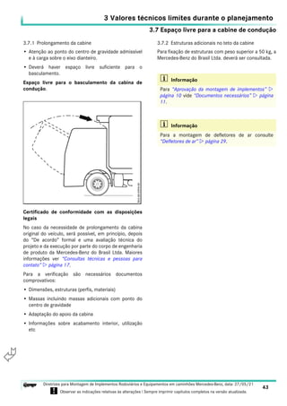 3.7 Espaço livre para a cabine de condução
3 Valores técnicos limites durante o planejamento
43
Diretrizes para Montagem de Implementos Rodoviários e Equipamentos em caminhões Mercedes-Benz, data: 27/05/21
! Observar as indicações relativas às alterações ! Sempre imprimir capítulos completos na versão atualizada.
i

3.7.1 Prolongamento da cabine
• Atenção ao ponto do centro de gravidade admissível
e à carga sobre o eixo dianteiro.
• Deverá haver espaço livre suficiente para o
basculamento.
Espaço livre para o basculamento da cabina de
condução.
Certificado de conformidade com as disposições
legais
No caso da necessidade de prolongamento da cabina
original do veículo, será possível, em princípio, depois
do “De acordo” formal e uma avaliação técnica do
projeto e da execução por parte do corpo de engenharia
de produto da Mercedes-Benz do Brasil Ltda. Maiores
informações ver “Consultas técnicas e pessoas para
contato”  página 17.
Para a verificação são necessários documentos
comprovativos:
• Dimensões, estruturas (perfis, materiais)
• Massas incluindo massas adicionais com ponto do
centro de gravidade
• Adaptação do apoio da cabina
• Informações sobre acabamento interior, utilização
etc
3.7.2 Estruturas adicionais no teto da cabine
Para fixação de estruturas com peso superior a 50 kg, a
Mercedes-Benz do Brasil Ltda. deverá ser consultada.
i Informação
Para “Aprovação da montagem de implementos” 
página 10 vide “Documentos necessários”  página
11.
i Informação
Para a montagem de defletores de ar consulte
“Defletores de ar”  página 29.
 