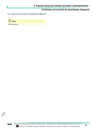 3.8 Sistema de controle de estabilidade Telligent®
3 Valores técnicos limites durante o planejamento
44
Diretrizes para Montagem de Implementos Rodoviários e Equipamentos em caminhões Mercedes-Benz, data: 27/05/21
! Observar as indicações relativas às alterações ! Sempre imprimir capítulos completos na versão atualizada.
i

3.8 Sistema de controle de estabilidade Telligent®
i Nota
Não se aplica !
 