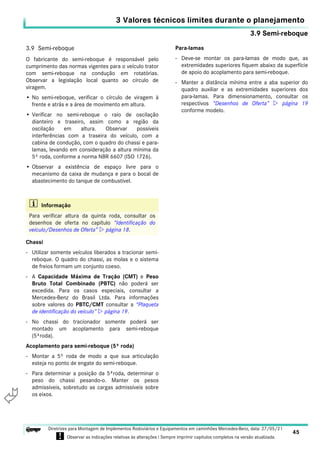 3.9 Semi-reboque
3 Valores técnicos limites durante o planejamento
45
Diretrizes para Montagem de Implementos Rodoviários e Equipamentos em caminhões Mercedes-Benz, data: 27/05/21
! Observar as indicações relativas às alterações ! Sempre imprimir capítulos completos na versão atualizada.
i

3.9 Semi-reboque
O fabricante do semi-reboque é responsável pelo
cumprimento das normas vigentes para o veículo trator
com semi-reboque na condução em rotatórias.
Observar a legislação local quanto ao círculo de
viragem.
• No semi-reboque, verificar o círculo de viragem à
frente e atrás e a área de movimento em altura.
• Verificar no semi-reboque o raio de oscilação
dianteiro e traseiro, assim como a região da
oscilação em altura. Observar possíveis
interferências com a traseira do veículo, com a
cabina de condução, com o quadro do chassi e para-
lamas, levando em consideração a altura mínima da
5º roda, conforme a norma NBR 6607 (ISO 1726).
• Observar a existência de espaço livre para o
mecanismo da caixa de mudança e para o bocal de
abastecimento do tanque de combustível.
Chassi
- Utilizar somente veículos liberados a tracionar semi-
reboque. O quadro do chassi, as molas e o sistema
de freios formam um conjunto coeso.
- A Capacidade Máxima de Tração (CMT) e Peso
Bruto Total Combinado (PBTC) não poderá ser
excedida. Para os casos especiais, consultar a
Mercedes-Benz do Brasil Ltda. Para informações
sobre valores do PBTC/CMT consultar a “Plaqueta
de identificação do veículo”  página 19.
- No chassi do tracionador somente poderá ser
montado um acoplamento para semi-reboque
(5ªroda).
Acoplamento para semi-reboque (5ª roda)
- Montar a 5º roda de modo a que sua articulação
esteja no ponto de engate do semi-reboque.
- Para determinar a posição da 5ªroda, determinar o
peso do chassi pesando-o. Manter os pesos
admissíveis, sobretudo as cargas admissíveis sobre
os eixos.
Para-lamas
- Deve-se montar os para-lamas de modo que, as
extremidades superiores fiquem abaixo da superfície
de apoio do acoplamento para semi-reboque.
- Manter a distância mínima entre a aba superior do
quadro auxiliar e as extremidades superiores dos
para-lamas. Para dimensionamento, consultar os
respectivos “Desenhos de Oferta”  página 19
conforme modelo.
i Informação
Para verificar altura da quinta roda, consultar os
desenhos de oferta no capítulo “Identificação do
veículo/Desenhos de Oferta”  página 18.
 