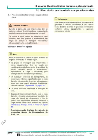 3.11 Peso técnico total do veículo e cargas sobre os eixos
3 Valores técnicos limites durante o planejamento
47
Diretrizes para Montagem de Implementos Rodoviários e Equipamentos em caminhões Mercedes-Benz, data: 27/05/21
! Observar as indicações relativas às alterações ! Sempre imprimir capítulos completos na versão atualizada.
i

3.11Peso técnico total do veículo e cargas sobre os
eixos
Tabelas de dimensões e pesos
G Risco de acidente
Durante a concepção dos implementos deve-se
elaborar o cálculo de distribuíção de carga evitando
possíveis carregamentos pontuais sobre o chassi.
Os pontos a seguir devem ser observados, caso
contrário, não será possível a transferência das
forças de direção e frenagem necessárias/
adequadas para uma condução segura.
i Nota
Antes de consultar as tabelas de pesos e centro de
carga do veículo veja as notas a seguir.
• No projeto de montagem dos implementos e
outros equipamentos, deve ser levado em
consideração o cálculo do centro de gravidade do
veículo completo (veículo + implementos/
equipamentos + carga + ocupantes) para
obtenção de uma boa distribuíção de carga.
• Em quaisquer condições de carregamento, os
pesos brutos máximos especificados para os eixos
dianteiro e traseiro não devem ser ultrapassados,
sendo que, para garantir adequada dirigibilidade,
consultar capítulo “Dirigibilidade”  página 39.
• Os pesos indicados referem-se a execução de
série.
• Os pesos brutos máximos indicados para os eixos
dianteiro e traseiro, sobre quaisquer condições de
carga, não deverá ser ultrapassado, a fim de
garantir uma dirigibilidade adequada. Observar a
carga mínima sobre o eixo dianteiro no capítulo
“Distribuição de carga sobre as rodas”  página
38.
• A complementação do chassi deve atender às
prescrições técnica da Mercedes-Benz do
Brasil Ltda.
i Informação
Para obtenção dos valores teóricos dos centros de
gravidade, o veículo considerado é uma versão
básica de série. O centro de gravidade poderá variar
conforme cabina, equipamentos e opcionais
montados no veículo.
 