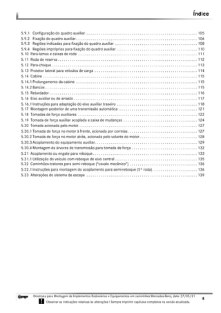 Índice
4
Diretrizes para Montagem de Implementos Rodoviários e Equipamentos em caminhões Mercedes-Benz, data: 27/05/21
! Observar as indicações relativas às alterações ! Sempre imprimir capítulos completos na versão atualizada.
i
5.9.1 Configuração do quadro auxiliar . . . . . . . . . . . . . . . . . . . . . . . . . . . . . . . . . . . . . . . . . . . . . . . . . . . . . . 105
5.9.2 Fixação do quadro auxiliar . . . . . . . . . . . . . . . . . . . . . . . . . . . . . . . . . . . . . . . . . . . . . . . . . . . . . . . . . . . 106
5.9.3 Regiões indicadas para fixação do quadro auxiliar . . . . . . . . . . . . . . . . . . . . . . . . . . . . . . . . . . . . . . . . 108
5.9.4 Regiões impróprias para fixação do quadro auxiliar . . . . . . . . . . . . . . . . . . . . . . . . . . . . . . . . . . . . . . . 110
5.10 Para-lamas e caixas de roda . . . . . . . . . . . . . . . . . . . . . . . . . . . . . . . . . . . . . . . . . . . . . . . . . . . . . . . . . . 111
5.11 Roda de reserva. . . . . . . . . . . . . . . . . . . . . . . . . . . . . . . . . . . . . . . . . . . . . . . . . . . . . . . . . . . . . . . . . . . . 112
5.12 Para-choque. . . . . . . . . . . . . . . . . . . . . . . . . . . . . . . . . . . . . . . . . . . . . . . . . . . . . . . . . . . . . . . . . . . . . . . 113
5.13 Protetor lateral para veículos de carga . . . . . . . . . . . . . . . . . . . . . . . . . . . . . . . . . . . . . . . . . . . . . . . . . . 114
5.14 Cabine . . . . . . . . . . . . . . . . . . . . . . . . . . . . . . . . . . . . . . . . . . . . . . . . . . . . . . . . . . . . . . . . . . . . . . . . . . . 115
5.14.1 Prolongamento da cabine . . . . . . . . . . . . . . . . . . . . . . . . . . . . . . . . . . . . . . . . . . . . . . . . . . . . . . . . . . . 115
5.14.2 Bancos . . . . . . . . . . . . . . . . . . . . . . . . . . . . . . . . . . . . . . . . . . . . . . . . . . . . . . . . . . . . . . . . . . . . . . . . . . 115
5.15 Retardador. . . . . . . . . . . . . . . . . . . . . . . . . . . . . . . . . . . . . . . . . . . . . . . . . . . . . . . . . . . . . . . . . . . . . . . . 116
5.16 Eixo auxiliar ou de arrasto . . . . . . . . . . . . . . . . . . . . . . . . . . . . . . . . . . . . . . . . . . . . . . . . . . . . . . . . . . . . 117
5.16.1 Instruções para adaptação do eixo auxiliar traseiro . . . . . . . . . . . . . . . . . . . . . . . . . . . . . . . . . . . . . . . 118
5.17 Montagem posterior de uma transmissão automática . . . . . . . . . . . . . . . . . . . . . . . . . . . . . . . . . . . . . . 121
5.18 Tomadas de força auxiliares . . . . . . . . . . . . . . . . . . . . . . . . . . . . . . . . . . . . . . . . . . . . . . . . . . . . . . . . . . 122
5.19 Tomada de força auxiliar acoplada a caixa de mudanças . . . . . . . . . . . . . . . . . . . . . . . . . . . . . . . . . . . . 124
5.20 Tomada acionada pelo motor. . . . . . . . . . . . . . . . . . . . . . . . . . . . . . . . . . . . . . . . . . . . . . . . . . . . . . . . . . 127
5.20.1 Tomada de força no motor à frente, acionada por correias. . . . . . . . . . . . . . . . . . . . . . . . . . . . . . . . . . 127
5.20.2 Tomada de força no motor atrás, acionada pelo volante do motor . . . . . . . . . . . . . . . . . . . . . . . . . . . . 128
5.20.3 Acoplamento do equipamento auxiliar. . . . . . . . . . . . . . . . . . . . . . . . . . . . . . . . . . . . . . . . . . . . . . . . . . 129
5.20.4 Montagem da árvores de transmissão para tomada de força . . . . . . . . . . . . . . . . . . . . . . . . . . . . . . . . 132
5.21 Acoplamento ou engate para reboque. . . . . . . . . . . . . . . . . . . . . . . . . . . . . . . . . . . . . . . . . . . . . . . . . . . 133
5.21.1 Utilização do veículo com reboque de eixo central . . . . . . . . . . . . . . . . . . . . . . . . . . . . . . . . . . . . . . . . 135
5.22 Caminhões-tratores para semi-reboque (“cavalo mecânico”) . . . . . . . . . . . . . . . . . . . . . . . . . . . . . . . . . 136
5.22.1 Instruções para montagem do acoplamento para semi-reboque (5º roda). . . . . . . . . . . . . . . . . . . . . . 136
5.23 Alterações do sistema de escape . . . . . . . . . . . . . . . . . . . . . . . . . . . . . . . . . . . . . . . . . . . . . . . . . . . . . . 139
 