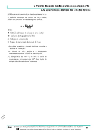 3.12 Características técnicas das tomadas de força
3 Valores técnicos limites durante o planejamento
59
Diretrizes para Montagem de Implementos Rodoviários e Equipamentos em caminhões Mercedes-Benz, data: 27/05/21
! Observar as indicações relativas às alterações ! Sempre imprimir capítulos completos na versão atualizada.
i

3.12Características técnicas das tomadas de força
A potência admissível da tomada de força auxiliar
poderá ser calculada através da seguinte fórmula:
• Para ligar e desligar a tomada de força, consulte o
“Manual de Operação”.
• A tomada de força auxiliar e a engrenagem
intermediária têm um circuito de óleo conjunto.
• A temperatura de 120° C do óleo da caixa de
mudanças e a temperatura de 100° C do líquido de
refrigeração não deverão ser excedidas.
P
M n
× i
×
9550
---------------------
-
=
Onde;
P - Potência admissível da tomada de força auxiliar
M - Momento de força admissível (Nm)
n - Rotação de acionamento
i - Relação de transmissão da tomada de força
 