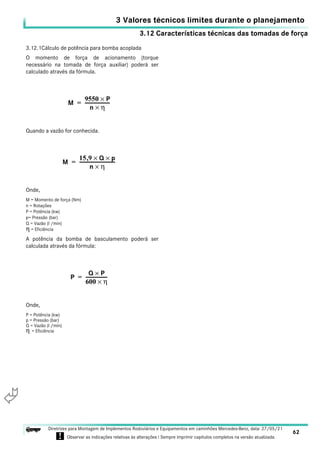 3.12 Características técnicas das tomadas de força
3 Valores técnicos limites durante o planejamento
62
Diretrizes para Montagem de Implementos Rodoviários e Equipamentos em caminhões Mercedes-Benz, data: 27/05/21
! Observar as indicações relativas às alterações ! Sempre imprimir capítulos completos na versão atualizada.
i

3.12.1Cálculo de potência para bomba acoplada
O momento de força de acionamento (torque
necessário na tomada de força auxiliar) poderá ser
calculado através da fórmula.
Quando a vazão for conhecida.
Onde,
M = Momento de força (Nm)
n = Rotações
P = Potência (kw)
p= Pressão (bar)
Q = Vazão (l /min)
η = Eficiência
A potência da bomba de basculamento poderá ser
calculada através da fórmula:
Onde,
P = Potência (kw)
p = Pressão (bar)
Q = Vazão (l /min)
η = Eficiência
M
9550 P
×
n η
×
--------------------
-
=
M
15 9
, Q
× p
×
n η
×
------------------------------
=
P
Q P
×
600 η
×
------------------
=
 