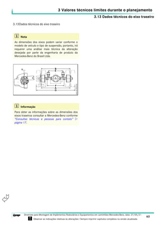3.13 Dados técnicos do eixo traseiro
3 Valores técnicos limites durante o planejamento
63
Diretrizes para Montagem de Implementos Rodoviários e Equipamentos em caminhões Mercedes-Benz, data: 27/05/21
! Observar as indicações relativas às alterações ! Sempre imprimir capítulos completos na versão atualizada.
i

3.13Dados técnicos do eixo traseiro
i Nota
As dimensões dos eixos podem variar conforme o
modelo de veículo e tipo de suspensão, portanto, irá
requerer uma análise mais técnica da alteração
desejada por parte da engenharia de produto da
Mercedes-Benz do Brasil Ltda.
i Informação
Para obter as informações sobre as dimensões dos
eixos traseiros consultar a Mercedes-Benz conforme
“Consultas técnicas e pessoas para contato” 
página 17.
 