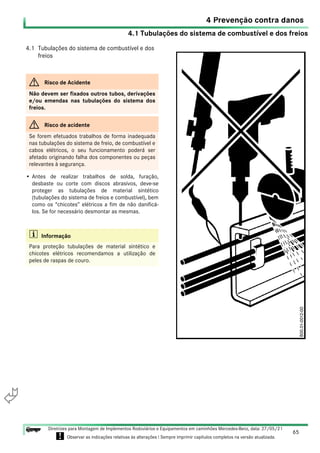4.1 Tubulações do sistema de combustível e dos freios
65
Diretrizes para Montagem de Implementos Rodoviários e Equipamentos em caminhões Mercedes-Benz, data: 27/05/21
! Observar as indicações relativas às alterações ! Sempre imprimir capítulos completos na versão atualizada.
i

4 Prevenção contra danos
4.1 Tubulações do sistema de combustível e dos
freios
• Antes de realizar trabalhos de solda, furação,
desbaste ou corte com discos abrasivos, deve-se
proteger as tubulações de material sintético
(tubulações do sistema de freios e combustível), bem
como os “chicotes” elétricos a fim de não danificá-
los. Se for necessário desmontar as mesmas.
G Risco de Acidente
Não devem ser fixados outros tubos, derivações
e/ou emendas nas tubulações do sistema dos
freios.
G Risco de acidente
Se forem efetuados trabalhos de forma inadequada
nas tubulações do sistema de freio, de combustível e
cabos elétricos, o seu funcionamento poderá ser
afetado originando falha dos componentes ou peças
relevantes à segurança.
i Informação
Para proteção tubulações de material sintético e
chicotes elétricos recomendamos a utilização de
peles de raspas de couro.
 