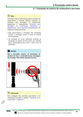 4.1 Tubulações do sistema de combustível e dos freios
4 Prevenção contra danos
66
Diretrizes para Montagem de Implementos Rodoviários e Equipamentos em caminhões Mercedes-Benz, data: 27/05/21
! Observar as indicações relativas às alterações ! Sempre imprimir capítulos completos na versão atualizada.
i

• Após desmontagem e montagem das tubulações,
verificar a instalação quanto a perda de pressão
(estanqueidade).
• Na instalação de outras tubulações próximas as
tubulações do sistema de freio devem ser utilizadas
peças distanciadoras para evitar o atrito entre as
tubulações.
i Nota
Para obter maiores informações sobres remoção dos
componentes e chicotes elétricos consultar as
Diretrizes para Montagem de Implementos
Rodoviários e Equipamentos "Diretrizes para
Montagem de Implementos Rodoviários e
Equipamentos - Parte específica eletroeletrônica" do
respectivo modelo de veículo.
! Atenção
Não é permitido aquecer as tubulações do
sistema de freio e combustível para montagem
de conexões. Não utilizar soprador térmico.
i Informação
Para montagem das conexões pneumáticas e de
combustível consultar o capítulo “Tubulações de ar
comprimido”  página 97.
 