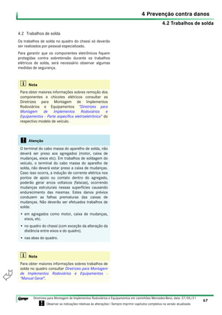 4.2 Trabalhos de solda
4 Prevenção contra danos
67
Diretrizes para Montagem de Implementos Rodoviários e Equipamentos em caminhões Mercedes-Benz, data: 27/05/21
! Observar as indicações relativas às alterações ! Sempre imprimir capítulos completos na versão atualizada.
i

4.2 Trabalhos de solda
Os trabalhos de solda no quadro do chassi só deverão
ser realizados por pessoal especializado.
Para garantir que os componentes eletrônicos fiquem
protegidas contra sobretensão durante os trabalhos
elétricos de solda, será necessário observar algumas
medidas de segurança.
i Nota
Para obter maiores informações sobres remoção dos
componentes e chicotes elétricos consultar as
Diretrizes para Montagem de Implementos
Rodoviários e Equipamentos "Diretrizes para
Montagem de Implementos Rodoviários e
Equipamentos - Parte específica eletroeletrônica" do
respectivo modelo de veículo.
! Atenção
O terminal do cabo massa do aparelho de solda, não
deverá ser preso aos agregados (motor, caixa de
mudanças, eixos etc). Em trabalhos de soldagem do
veículo, o terminal do cabo massa do aparelho de
solda, não deverá estar preso a caixa de mudanças.
Caso isso ocorra, a indução de corrente elétrica nos
pontos de apoio ou contato dentro do agregado,
poderão gerar arcos voltaicos (faíscas), ocorrendo
mudanças estruturais nessas superfícies causando
endurecimento das mesmas. Estes danos prévios
conduzem as falhas prematuras das caixas de
mudanças. Não deverão ser efetuados trabalhos de
solda:
• em agregados como motor, caixa de mudanças,
eixos, etc.
• no quadro do chassi (com exceção da alteração da
distância entre eixos e do quadro).
• nas abas do quadro.
i Nota
Para obter maiores informações sobres trabalhos de
solda no quadro consultar Diretrizes para Montagem
de Implementos Rodoviários e Equipamentos -
"Manual Geral".
 